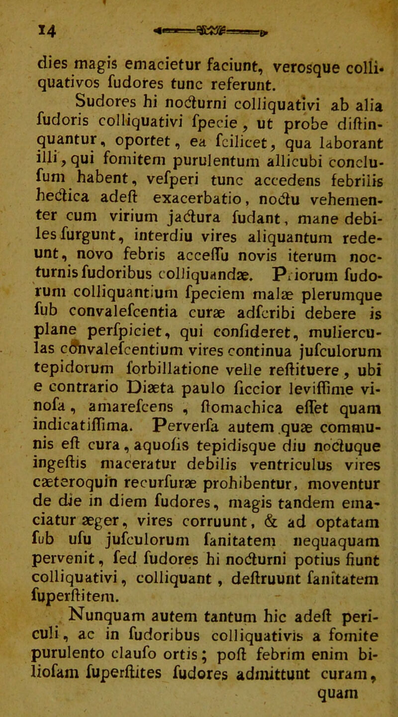 dies magis emacietur faciunt, verosque colli- quativos fudores tunc referunt. Sudores hi nodurni colliquativi ab alia fudoris colliquativi fpecie , ut probe diftin- quantur, oportet, ea fcilicet, qua laborant illi, qui fomitem purulentum allicubi conclu- fum habent, vefperi tunc accedens febrilis hedica adefi: exacerbatio, nodu vehemen- ter cum virium jadura fudant, mane debi- les furgunt, interdiu vires aliquantum rede- unt, novo febris acceffu novis iterum noc- turnis fudoribus coliiquandae. Priorum fudo- rum colliquantiuni fpeciem malae plerumque fub convalefcentia curae adfcribi debere is plane perfpiciet, qui confideret, muliercu- las cdnvalefcentium vires continua jufculorum tepidorum lorbillatione velle reftituere , ubi e contrario Diaeta paulo ficcior leviffime vi- nofa, amarefcens , ftomachica efTet quam indicatiftima. Perverfa autem quae commu- nis efl: cura , aquofis tepidisque diu noduque ingeftis maceratur debilis ventriculus vires caeteroquin recurfurae prohibentur, moventur de die in diem fudores, magis tandem ema- ciatur aeger, vires corruunt, & ad optatam fub ufu jufculorum fanitatem nequaquam pervenit, fed fudores hi nodurni potius fiunt colliquativi, colliquant , deftruunt fanitatem fuperftitem. Nunquam autem tantum hic adeft peri- culi , ac in fudoribus colliquativis a fomite purulento claufo ortis; pofi: febrim enim bi- liofam fuperftites fudores admittunt curam, quam