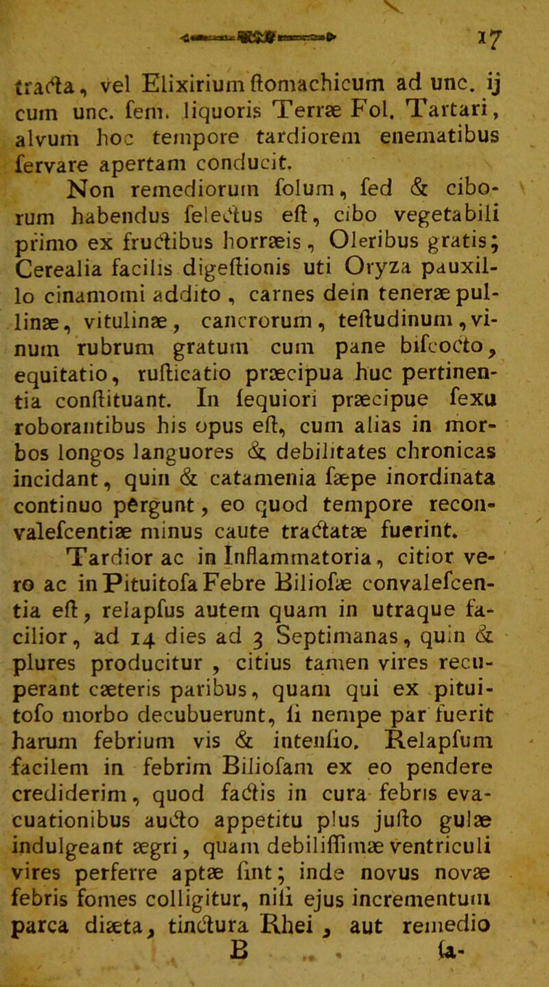 tracta, vel Eiixiriumftomachicum ad unc. ij cuin unc. fem. liquoris Terrae Fol. Tartari, alvum hoc tempore tardiorem enematibus fervare apertam conducit. Non remediorum folum, fed & cibo- rum habendus feledus eft, cibo vegetabili primo ex frudibus horraeis. Oleribus gratis; Cerealia facilis digeftionis uti Oryza pauxil- lo cinamotni addito , carnes dein tenerae pul- linae, vitulinae, cancrorum, teftudinum , vi- num rubrum gratum cum pane bifeocto, equitatio, rufticatio praecipua huc pertinen- tia conftituant. In lequiori praecipue fexu roborantibus his opus eft, cum alias in mor- bos longos languores & debilitates chronicas incidant, quin & catamenia faepe inordinata continuo pergunt, eo quod tempore recon- valefcentiae minus caute tradatae fuerint. Tardior ac in Inflammatoria, citior ve- ro ac in PituitofaFebre Biliofae convalefcen- tia eft, relapfus autem quam in utraque fa- cilior, ad 14 dies ad 3 Septimanas, quin & plures producitur , citius tamen vires recu- perant caeteris paribus, quam qui ex pitui- tofo morbo decubuerunt, li nempe par fuerit harum febrium vis & intenlio. Relapfum facilem in febrim Biliofam ex eo pendere crediderim, quod fadis in cura febris eva- cuationibus audo appetitu plus jufto gulae indulgeant aegri, quam debiliftimaeventriculi vires perferre aptae fint; inde novus novae febris fomes colligitur, nili ejus incrementum parca diaeta, tindura Rhei , aut remedio B . U-