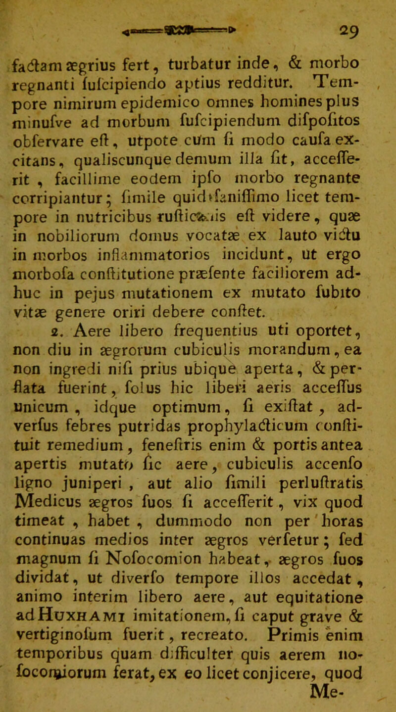 fadam aegrius fert, turbatur inde, & morbo regnanti fufcipiendo aptius redditur. Tem- pore nimirum epidemico omnes homines plus minufve ad morbum fufcipiendum difpofitos obfervare eft, utpote cUm fi modo caufa ex- citans, qualiscunque demum illa fit, accefle- rit , facillime eodem ipfo morbo regnante corripiantur; fimile quid>faniflimo licet tem- pore in nutricibus rufticfeois eft videre , quae in nobiliorum domus vocatae ex lauto vidlu in morbos inflammatorios incidunt. Ut ergo morbofa conftitutione praefente faciliorem ad- huc in pejus mutationem ex mutato fubito vitae genere oriri debere conflet. 2. Aere libero frequentius uti oportet, non diu in aegrorum cubiculis morandum, ea non ingredi nifi prius ubique aperta, & per- flata fuerint, folus hic liberi aeris acceflus unicum , idque optimum, fi exiftat , ad- verfus febres putridas prophylacfticum confti- tuit remedium, feneftris enim & portis antea apertis mutato fic aere, cubiculis accenfo ligno juniperi , aut alio fimili perluftratis Medicus aegros fuos fi accefferit, vix quod timeat , habet , dummodo non per horas continuas medios inter aegros verfetur; fed magnum fi Nofocomion habeat, aegros fuos dividat, ut diverfo tempore illos accedat, animo interim libero aere, aut equitatione adHuxHAMi imitationem,fi caput grave & vertiginofum fuerit, recreato. Primis enim temporibus quam difficulter quis aerem no- foconjjiorum ferat, ex eo licet conjicere, quod