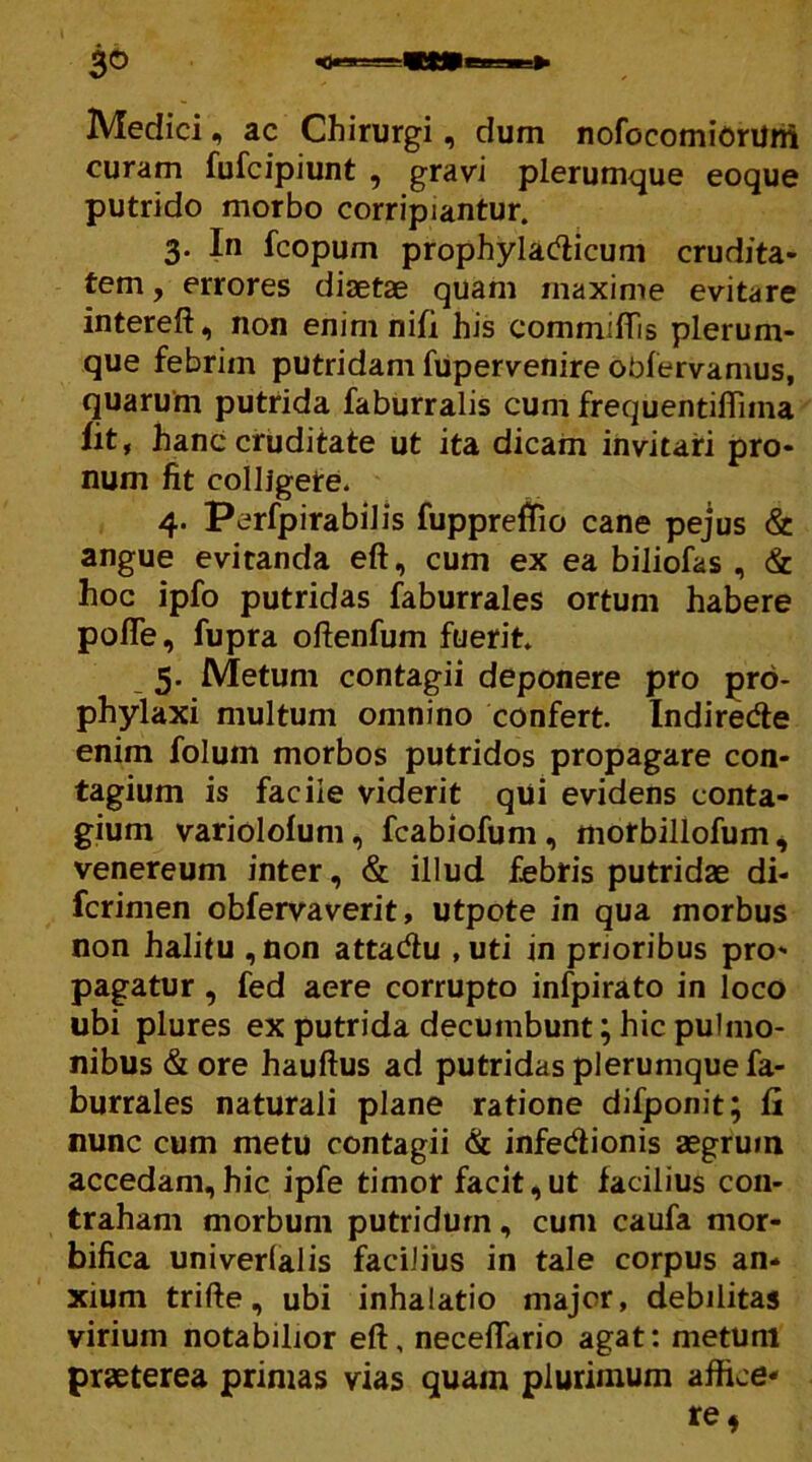 Medici ^ ac Chirurgi, dum nofbcomiorUni curam fufcipiunt , gravi plerumque eoque putrido morbo corripiantur. 3. In fcopum prophyladicum crudita- tem , errores diaetae quam maxime evitare intereft, non enim nili his committis plerum- que febrim putridam fupervenire obfervamus, quarum putrida faburralis cum frequentittnna fit, hanc cruditate ut ita dicam invitari pro- num fit colligere. 4. Perfpirabilis fupprettio cane pejus & angue evitanda eft, cum ex ea biliofas , & hoc ipfo putridas faburrales ortum habere potte, fupra oflenfum fuerit. 5. Metum contagii deponere pro prd- phylaxi multum omnino confert. Indiredte enim foluin morbos putridos propagare con- tagium is facile viderit qui evidens conta- gium variolofum, fcabiofum, morbillofum, venereum inter, & illud febris putridae di- fcrimen obfervaverit, utpote in qua morbus non halitu ,non attadlu ,uti in prioribus pro- pagatur , fed aere corrupto infpirato in loco ubi plures ex putrida decumbunt; hic pulmo- nibus & ore hauftus ad putridas plerumque fa- burrales naturali plane ratione difponit; fi nunc cum metu contagii & infedionis aegrum accedam,hic ipfe timor facit,ut facilius con- traham morbum putridum, cum caufa mor- bifica univerlalis facilius in tale corpus an- xium trifte, ubi inhalatio major, debilitas virium notabilior eft, necettario agat: metum praeterea primas vias quam plurimum affice*