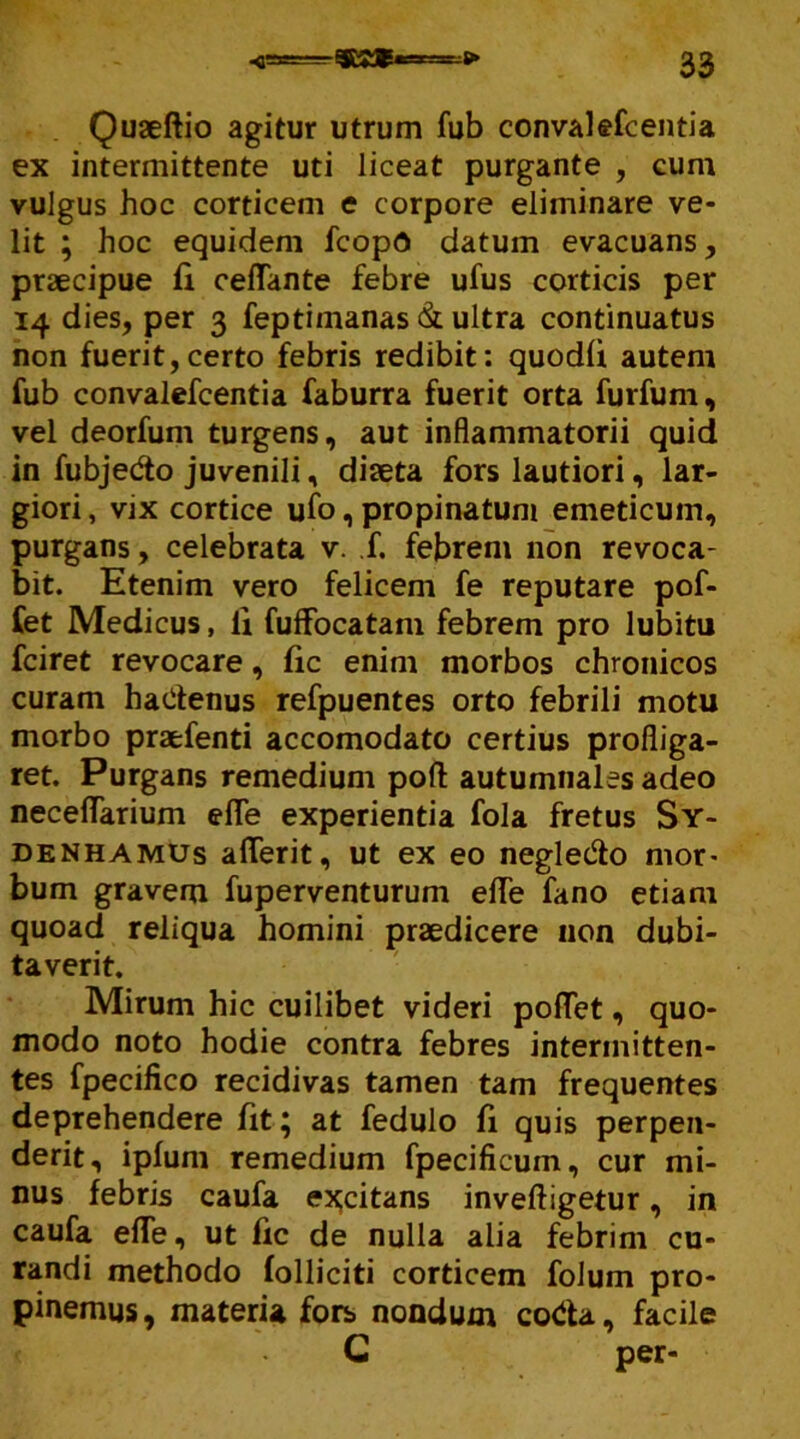 Quaeftio agitur utrum fub convalefcentia ex intermittente uti liceat purgante , cum vulgus hoc corticem e corpore eliminare ve- lit ; hoc equidem fcopO datum evacuans, praecipue fi reflante febre ufus corticis per 14 dies, per 3 feptimanas & ultra continuatus non fuerit,certo febris redibit: quodfi autem fub convalefcentia faburra fuerit orta furfum, vel deorfum turgens, aut inflammatorii quid in fubjedo juvenili, diaeta fors lautiori, lar- giori , vix cortice ufo, propinatum emeticum, purgans, celebrata v. f. febrem non revoca- bit. Etenim vero felicem fe reputare pof- Cet Medicus, ii fuffocatam febrem pro lubitu fciret revocare, fic enim morbos chronicos curam hadenus refpuentes orto febrili motu morbo praefenti accomodato certius profliga- ret. Purgans remedium poft autumnales adeo neceflarium elfe experientia fola fretus Sy- denhamus aflerit, ut ex eo negledo mor- bum gravem fuperventurum efle fano etiam quoad reliqua homini praedicere non dubi- taverit. Mirum hic cuilibet videri poflTet, quo- modo noto hodie contra febres intermitten- tes fpecifico recidivas tamen tam frequentes deprehendere fit; at fedulo fi quis perpen- derit, ipfum remedium fpecificum, cur mi- nus febris caufa excitans inveftigetur, in caufa efTe, ut fic de nulla alia febrim cu- randi methodo folliciti corticem folum pro- pinemus, materia fors nondum coda, facile G per-