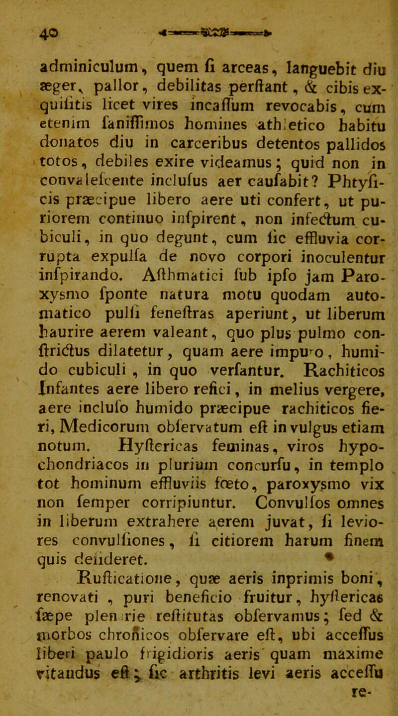 adminiculum, quem fi arceas, languebit diu «ger* pallor, debilitas perflant, & cibis ex- quiiitis licet vires incaflum revocabis, cum etenim faniflimos homines ath.etico habitu donatos diu in carceribus detentos pallidos totos, debiles exire videamus; quid non in convalefcente inclufus aer caufabit? Phtyli- cis praecipue libero aere uti confert, ut pu- riorem continuo infpirent, non infedum cu- biculi, in quo degunt, cum lic effluvia cor- rupta expulfa de novo corpori inoculentur infpirando. Afthmatici fub ipfo jam Paro- xysmo fponte natura motu quodam auto- matico pulli feneftras aperiunt, ut liberum haurire aerem valeant, quo plus pulmo con- ftridus dilatetur, quam aere impuro, humi- do cubiculi , in quo verfantur. Rachiticos Infantes aere libero refici, in melius vergere, aere inclulo humido praecipue rachiticos fie- ri, Medicorum oblervatum eft in vulgus etiam notum. Hyflericas feminas, viros hypo- chondriacos m plurium concurfu, in templo tot hominum effluviis foeto, paroxysmo vix non femper corripiuntur. Convulfos omnes in liberum extrahere aerem juvat, fi levio- res convulliones, ii citiorem harum finem quis deiideret. • Ruflicatione, quae aeris inprimis boni , renovati , puri beneficio fruitur, hyflericas faepe plen:rie reflitutas obfervamus; fed & morbos chronicos obfervare eft, ubi acceflus liberi paulo frigidioris aeris quam maxime ritaudus eft fic arthritis levi aeris accefliu re-