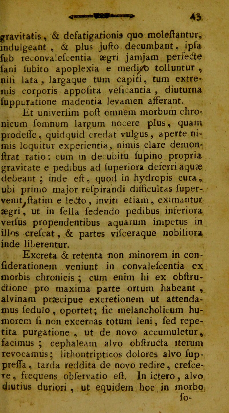 gravitatis, & defatigationi» quo moleftantur, indulgeant , & plus jufto decumbant, ipfa fub reconvalefcentia aegri jamjam perfede fani fubito apoplexia e medigb tolluntur , nili lata ? largaque tum capiti, tum extre- mis corporis appolita vefkantia , diuturna fuppcrdtione madentia levamen afferant. iLt umveriim poff omnem morbum chro- nicum fomnum largum nocere plus, quam prodelTe, quidquid credat vulgus, aperte ni- mis loquitur experientia, nimis clare demon- ftrat ratio: cum in decubitu fupino propria gravitate e pedibus ad fuperjora deferri aquae debeant ; inde eft, quod in hydropis cura, ubi primo major refpirandi difficultas fuper- venit^ffatim e leito, inviti etiam, eximantur aegri, ut in fella fedendo pedibus inferiora, verfus propendentibus aquarum impetus in illos crefcat, & partes vifceraque nobiliora inde liberentur. Excreta & retenta non minorem in con- fiderationem veniunt in convalefcentia ex morbis chronicis ; cum enim hi ex obftru- dtione pro maxima parte ortum habeant , alvinam praecipue excretionem ut attenda- mus fedulo, oportet; lic melancholicum hu- morem li non excernas totum leni, fed repe- tita purgatione , ut de novo accumuletur, facimus ; cephaleain alvo obftrudta iterum revocamus; lithontripticos dolores alvo fup- prefla, tarda reddita de novo redire, crefce- re , frequens obfervatio eft. In ictero, alvo diutius duriori , ut equidem hoc. in morbo