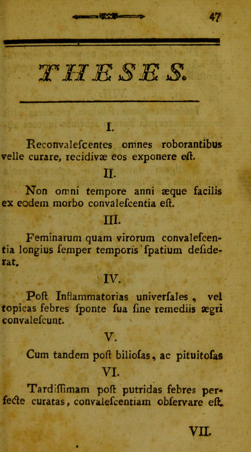 I. Reconvalefcentes omnes roborantibus velle curare, recidivae eos exponere eft IL Non omni tempore anni aeque facilis ex eodem morbo convalefcentia eft. III. Feminarum quam virorum convalefcen- tia longius femper temporis fpatium defide- rat. IV. Poft Inflammatorias univerfales , vel topicas febres fponte fua fine remediis aegri convalefcunt. V. Cum tandem poft biliofas, ac pituitofas VI. Tardiftimam poft putridas febres per- fe<fte curatas, convalefcentiam obfervare eft. VII, i