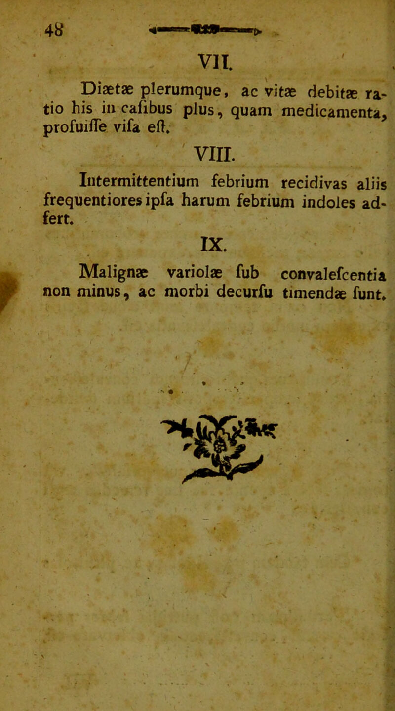 Diaetae plerumque, ac vitae debitae ra- tio his in cafibus plus, quam medicamenta, profuifle vifa eft. VIII. Intermittentium febrium recidivas aliis frequentiores ipfa harum febrium indoles ad- fert. Malignae variolae fub convalefcentia non minus, ac morbi decurfu timendae funt-