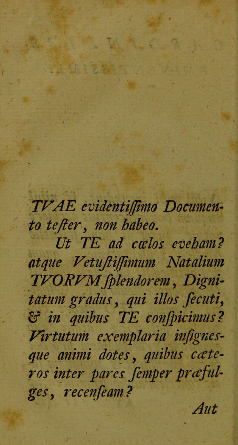 TVAE evidenti/fimo Documen- to tefier , non habeo. Ut TE ad ccelos eveham? atque VetuJHfJimiim Natalium TVORVMfplendorem, Digni- tatum gradus, qui illos fecuti, £f in quibus TE confpicimus ? Virtutum exemplaria infignes- que animi dotes, quibus ccete- ros inter pares femper prceful- ges, recenfeam? Aut