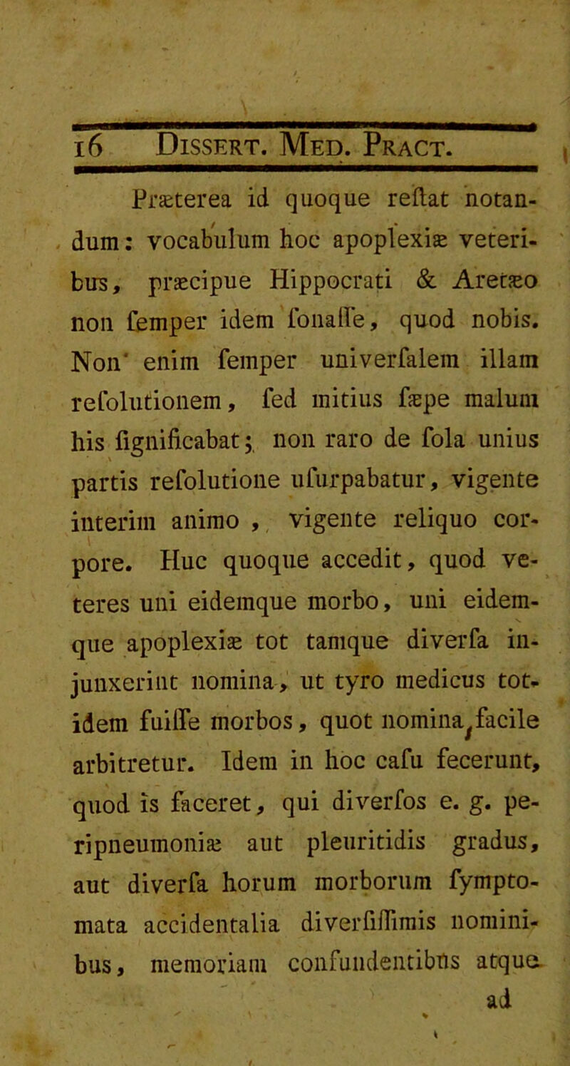 Praeterea id quoque reflat notan- / * • dum: vocabulum hoc apoplexia veteri- bus, prascipue Hippocrati & Aretseo non femper idem fonalfe, quod nobis. Non' enim femper univerfalem illam refolutionem, fed mitius fepe malum his fignificabat; non raro de fola unius partis refolutione ufurpabatur, vigente interim animo , vigente reliquo cor- pore. Huc quoque accedit, quod ve- teres uni eidemque morbo, uni eidem- que apoplexia tot tamque diverfa in- junxerint nomina, ut tyro medicus tot- idem fuilfe morbos, quot noinina/facile arbitretur. Idem in hoc cafu fecerunt, quod is faceret, qui diverfos e. g. pe- ripneumoniai aut pleuritidis gradus, aut diverfa horum morborum fympto- mata accidentalia diverfiflimis nomini- bus, memoriam confundentibus atque ad