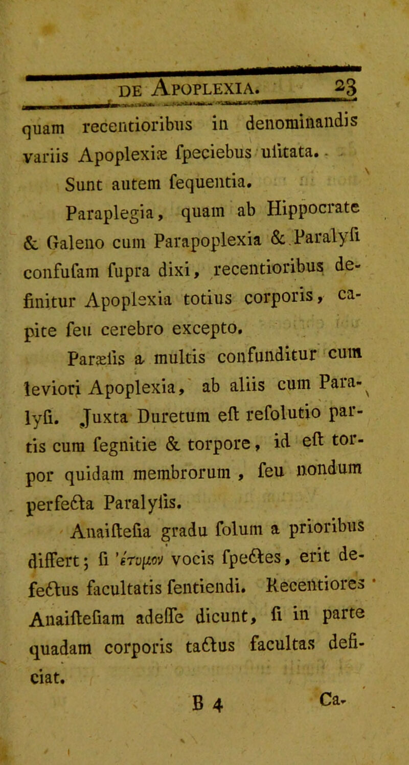 quam recentioribus ili denominandis variis Apoplexia fpeciebus uiitata. Sunt autem fequentia. Paraplegia, quam ab Hippocrate & Galeno cum Parapoplexia & Paralyii confufam fupra dixi, recentioribus de- finitur Apoplexia totius corporis, ca- pite feu cerebro excepto. Parilis a, multis confunditur cum leviori Apoplexia, ab aliis cum Para- ^ lyfi. Juxta Duretum eft refolutio par- tis cum fegnitie & torpore, id eft toi - por quidam membrorum , feu nondum perfe&a Paralylis. Anaiftefia gradu folum a prioribus differt; fi 'irvpv vocis fpe&es, erit de- fe6tus facultatis fentiendi. Kecentiores • Anaiftefiam adeffe dicunt, ft in parte quadam corporis taftus facultas defi- ciat. B 4 Ca- I