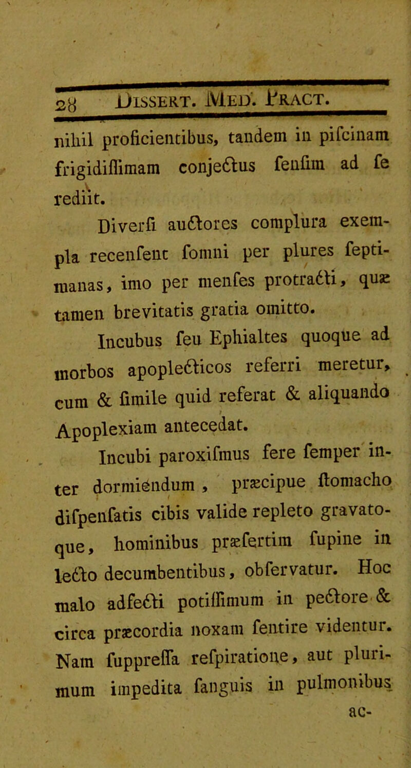 f jilSSERT. MED. HrACT. niliil proficientibus, tandem in pifcinam frigidiflimam conjedtus renfim ad fe rediit. Diverfi audlores complura exem- pla recenfenc fomni per plures fepti- manas, imo per menfes protradti, quae tamen brevitatis gratia omitto. Incubus feu Ephialtes quoque ad morbos apopledlicos referri meretur, cum & fimile quid referat & aliquando Apoplexiam antecedat. Incubi paroxifmus fere femper in- ter dormiendum , praecipue (lomacho difpenfatis cibis valide repleto gravato- que, hominibus praefertim fupine in ledlo decumbentibus, obfervatur. Hoc malo adfeddi potiffimum in pedlore & circa praecordia noxam fentire videntur. Nam fuppreffa refpiratione, aut pluri- mum impedita fanguis in pulmonibus ac-