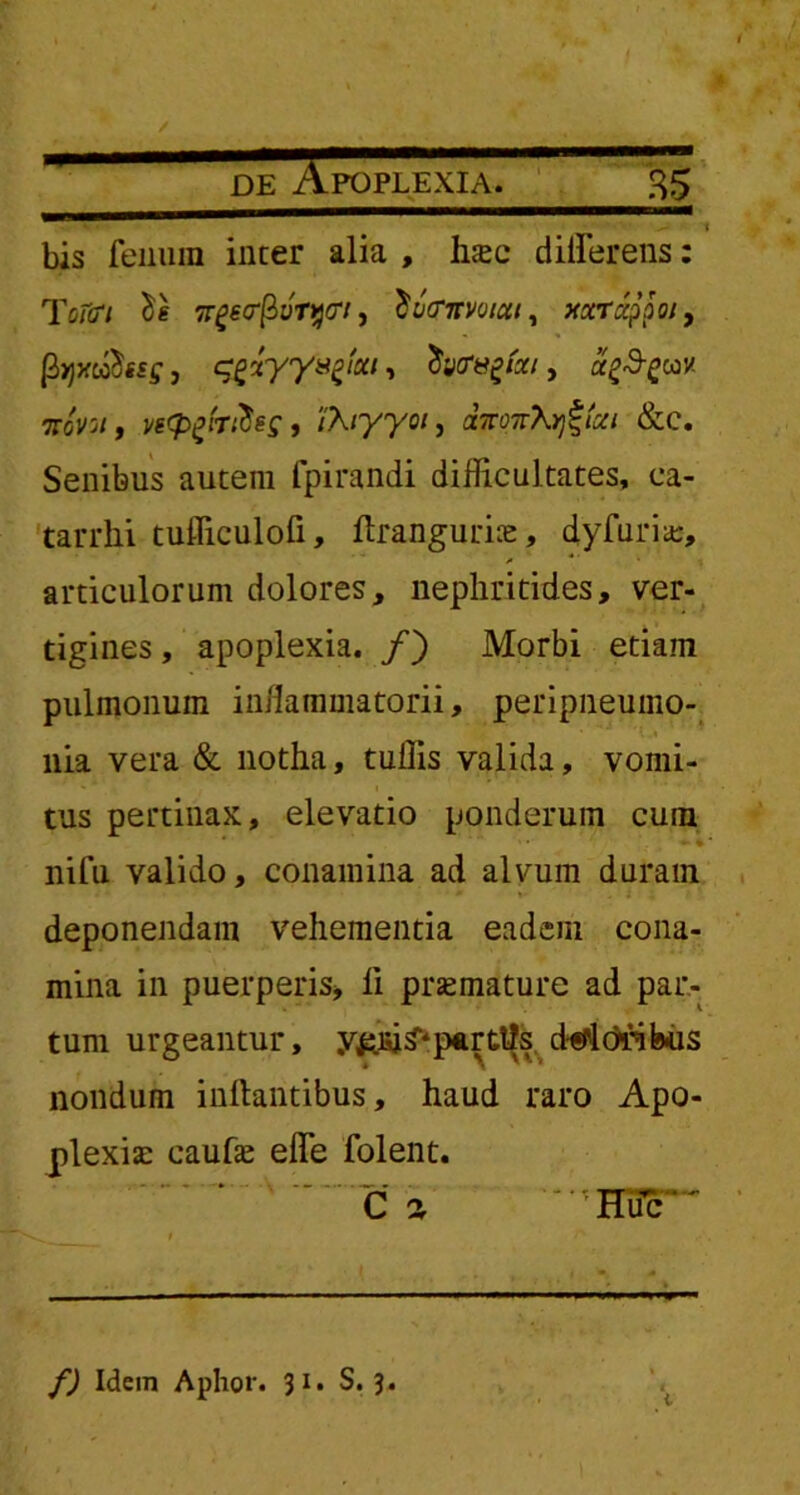 / de Apoplexia. 35 bis fenum incer alia , Inec differens: Tetert ngecrfloTyct, ^ixrnmut, xocrappoi, {fyjAfff, c^xyysfai, tivcr&gtai, a^cov. ttoVo/, vi<Pz'nties, /A/770/, aTvoTvX^lxi &c. Senibus autem fpirandi difficultates, ca- tarrlii tufficulofi, ftrangurke, dyfuria:, articulorum dolores, nephritides, ver- tigines , apoplexia. /) Morbi etiam pulmonum inflammatorii, peripneumo- liia vera & notha, tuffis valida, vomi- tus pertinax, elevatio ponderum cum nifu valido, conamina ad alvum duram deponendam vehementia eadem cona- mina in puerperis, li prsemature ad par- tum urgeantur, y^iu^parttls dffldrikis nondum initantibus, haud raro Apo- plexia: cauhe effe folent. Ca '' * HiTc ~