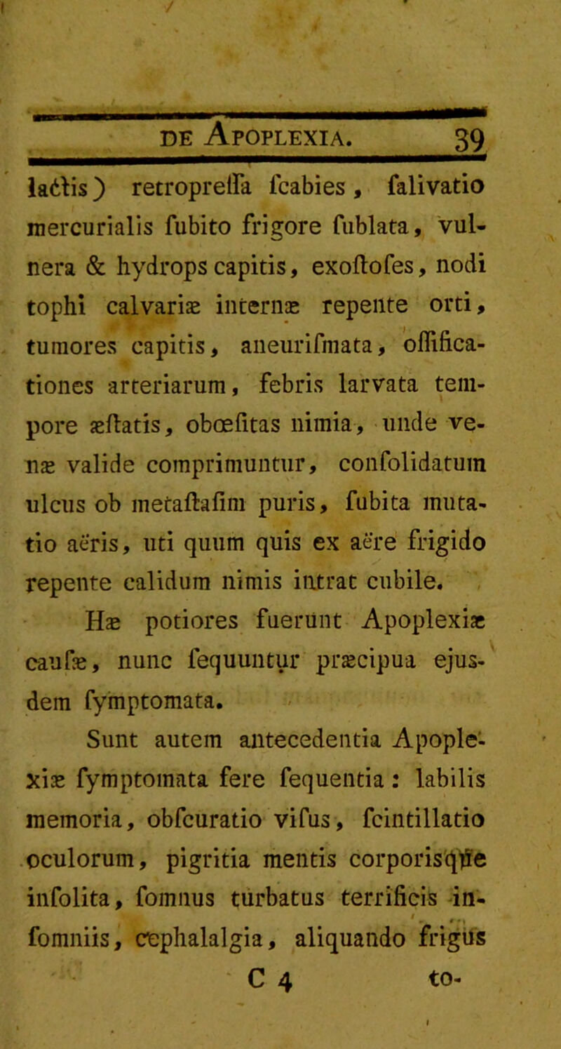 ladis) retroprefia fcabies, falivatio mercurialis fubito frigore fublata, vul- nera & hydrops capitis, exoftofes, nodi tophi calvariae internae repente orti, tumores capitis, aneurifmata, offifica- tiones arteriarum, febris larvata tem- pore aeftatis, oboefitas nimia, unde ve- nae valide comprimuntur, confolidatuin ulcus ob metaftafim puris, fubita muta- tio aeris, uti quum quis ex aere frigido repente calidum nimis intrat cubile. Hae potiores fuerunt Apoplexiae caufae, nunc fequuntur praecipua ejus- dem fymptomata. Sunt autem antecedentia Apople- xiae fymptomata fere fequentia: labilis memoria, obfcuratio vifus, fcintillatio oculorum, pigritia mentis corporisqjie infolita, fomnus turbatus terrificis in- fomniis, cephalalgia, aliquando frigus C 4 to-