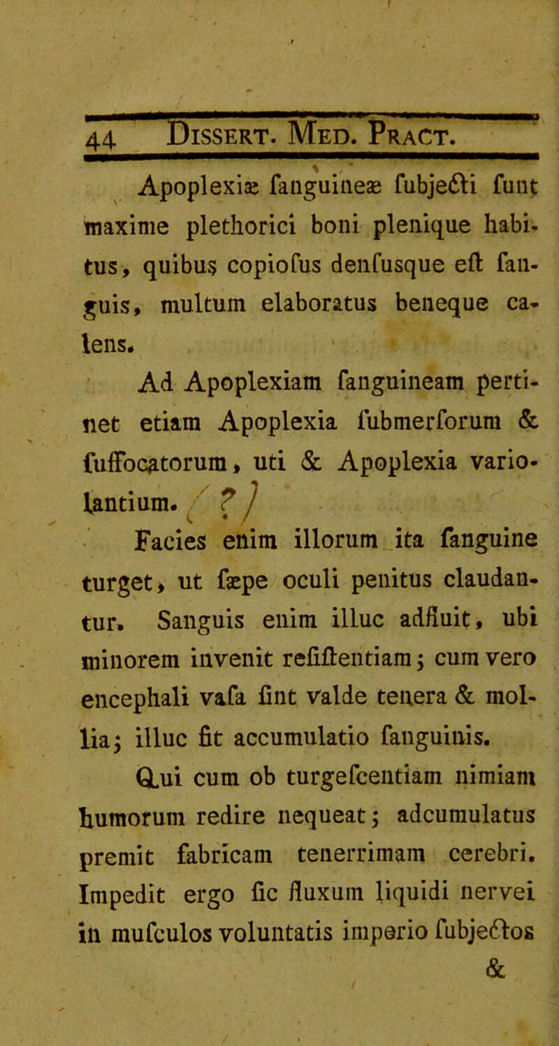 Apoplexise fanguineae fubje&i funt maxime plethorici boni plenique habi- tus, quibus copiofus denfusque eft fan- guis, multum elaboratus beneque ca- lens. Ad Apoplexiam fanguineam perti- net etiam Apoplexia fubmerforum & fuffocatorura, uti & Apoplexia vario- lantium. ? j Facies enim illorum ita fanguine turget, ut fepe oculi penitus claudan- tur. Sanguis enim illuc adfluit, ubi minorem invenit refiflentiam; cum vero encephali vafa fint valde tenera & mol- lia; illuc fit accumulatio fanguinis. Q.ui cum ob turgefcentiam nimiam humorum redire nequeat; adcumulatus premit fabricam tenerrimam cerebri. Impedit ergo fic fluxum liquidi nervei ili mufculos voluntatis imperio fubjeftos &