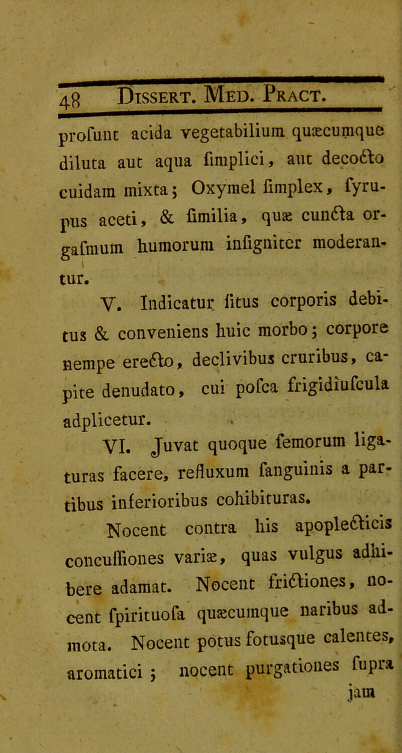 profunt acida vegetabilium quacumque diluta aut aqua fimplici, aut decoCto cuidam mixta; Oxymel fimplex, fyru- pus aceti, & fimilia, quas cunCta or- gafmum humorum infigniter moderan- tur. V. Indicatur litus corporis debi- tus & conveniens huic morbo; corpore nempe ereCbo, declivibus cruribus, ca pite denudato, cui pofca frigidiufcula adplicetur. VI. Juvat quoque femorum liga- turas facere, refluxum fanguinis a par- tibus inferioribus cohibituras. Nocent contra his apopleCticis concuffiones varis, quas vulgus adhi- bere adamat. Nocent frictiones, no- cent fpirituofa quscumque naribus ad- mota. Nocent potus fotusque calentes, aromatici ; nocent purgationes fupra jam