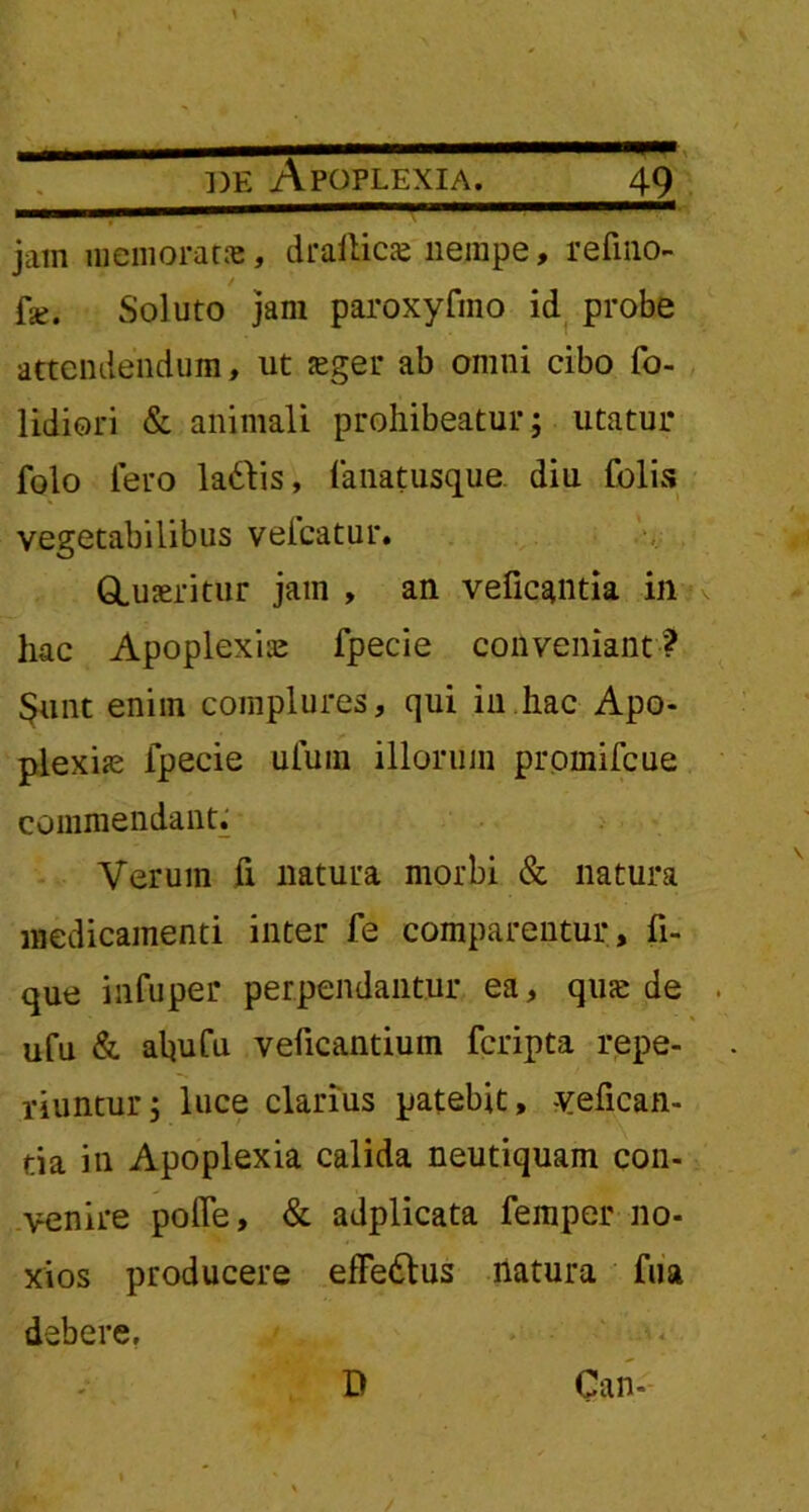 m — de Apoplexia. 49 jam memorat», draitics nempe, refino- fe. Soluto jam paroxyfino id probe attendendum, ut aeger ab omni cibo fo- lidiori & animali prohibeatur; utatur folo fero la&is, fanatusque. diu folis vegetabilibus velcatur. GLuaeritur jam , an veficantia in hac Apoplexiae fpecie conveniant? Sunt enim complures, qui in hac Apo- plexiae fpecie ulum illorum prpinifcue commendant; Verum fi natura morbi & natura medicamenti inter fe comparentur , fi- que infuper perpendantur ea, qua: de . ufu & ahufu veficantium fcripta repe- riuntur; luce clarius patebit, yefican- tia in Apoplexia calida neutiquam con- venire polfe, & adplicata feinper no- xios producere effedtus natura fua debere.