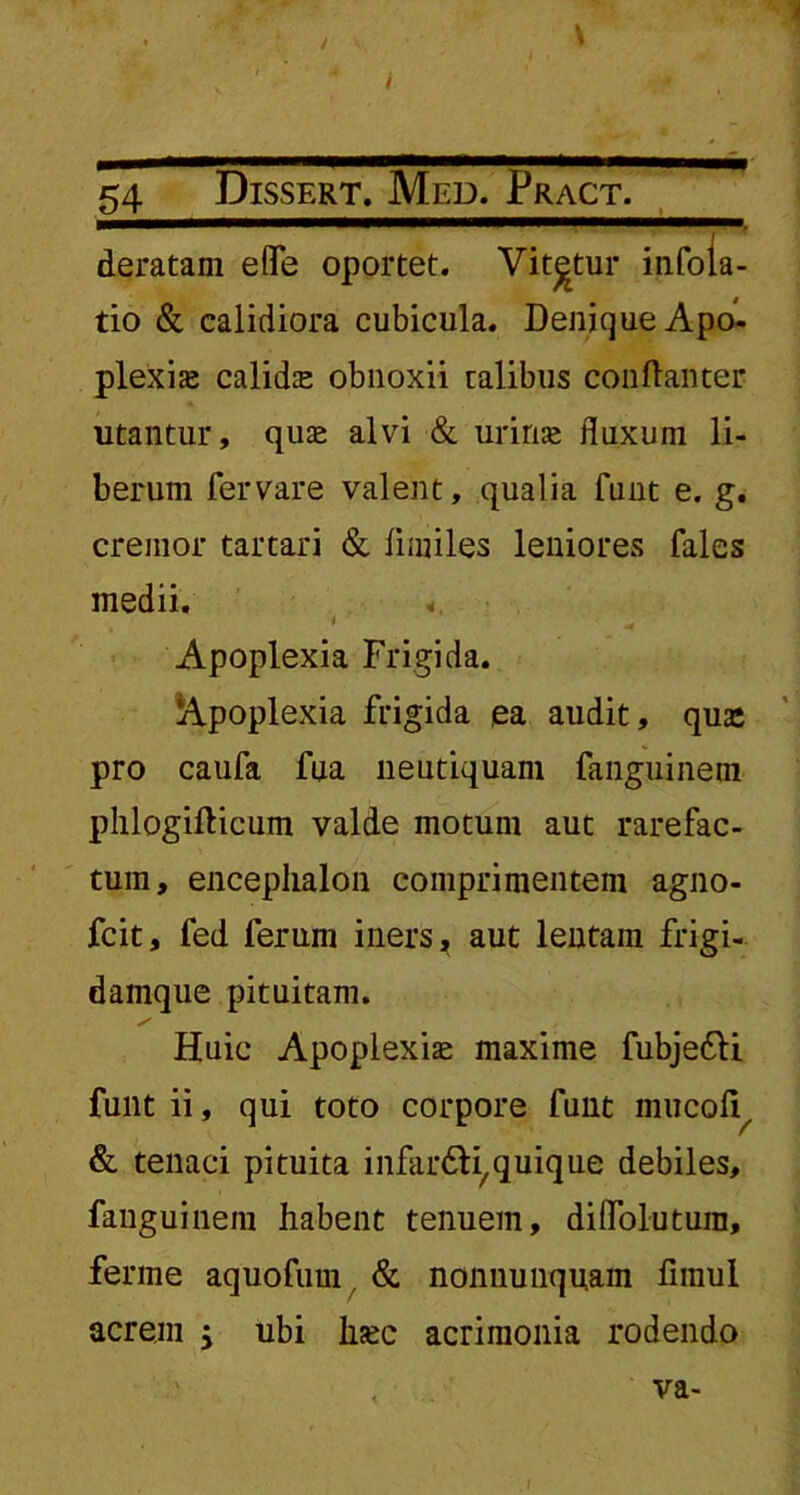 / 54 Dissert. Med. Pract. deratam eflfe oportet. Vitatur infola- tio & calidiora cubicula. Denique Apo- plexia calida obnoxii talibus conftanter utantur, quae alvi & urinae fluxum li- berum fervare valent, qualia funt e. g. cremor tartari & limiles leniores fales medii. «. i ^ ' • Apoplexia Frigida. Apoplexia frigida ea audit, qua: pro caufa fua lieutiquam fanguinem phlogifticum valde motum aut rarefac- tum, encephalon comprimentem agno- fcit, fed ferum iners, aut lentam frigi- damque pituitam. Huic Apoplexiae maxime fubje&i funt ii, qui toto corpore funt mucol^ & tenaci pituita infar&i,quique debiles, fanguinem habent tenuem, diflolutura, ferine aquofum & nonnuuquam fimul acrem ubi haec acrimonia rodendo va-