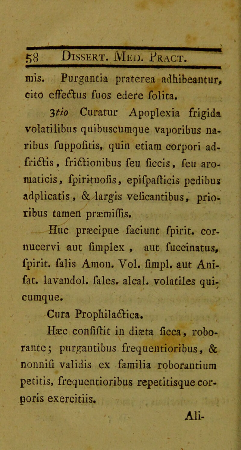 mis. Purgantia praterea adhibeantur, cito effe&us fuos edere folita. 3tio Curatur Apoplexia frigida volatilibus quibuscumque vaporibus na- ribus fuppofitis, quin etiam corpori ad- frittis, friddionibus feu ficcis, feu aro- maticis, fpirituofis, epifpafticis pedibus adplicatis, & largis veficantibus, prio- ribus tamen prasmiffis. Huc prjecipue faciunt fpirit. cor- nucervi aut fimplex , aut fuccinatus, fpirit. falis Amon. Vol. funpl. aut Ani- fat. lavandol. (ales, alcal. volatiles qui- cumque. Cura Prophiladdica. Hiec confidit in diaeta (Icca, robo- rante; purgantibus frequentioribus, & nonnifi validis ex familia roborantium petitis, frequentioribus repetitisque cor- poris exercitiis. Ali-