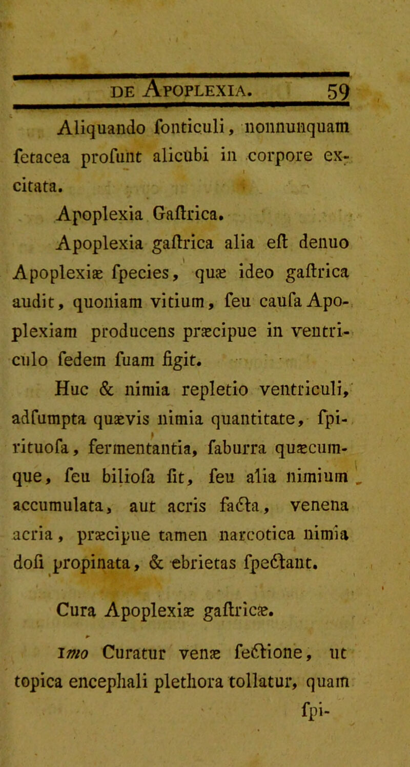 Aliquando fonticuli, nonnunquam fetacea profunt alicubi in corpore ex- ** i citata. Apoplexia Gaftrica. Apoplexia gaftrica alia efl denuo Apoplexiae fpecies, quae ideo gaftrica audit, quoniam vitium, feu caufa Apo- plexiam producens praecipue in ventri- culo fedem fuam figit. Huc & nimia repletio ventriculi, adfumpta quaevis nimia quantitate, fpi- rituofa, fermentantia, faburra quacum- que, feu biliofa fit, feu alia nimium accumulata, aut acris fa&a, venena acria, praecipue tamen narcotica nimia dofi propinata, & ebrietas fpedfant. Cura Apoplexiae gaftricae. imo Curatur venae fefrione, ut topica encephali plethora tollatur, quain fpi-