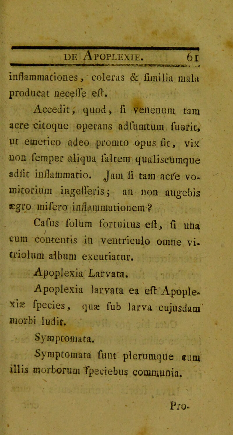 de Apoplexie. 6 i inflammationes, coieras & fimilia mala producat necefle eft. Accedit, quod> fi. venenum tara acre citoque operans adfunrtum fuerit, ut emetico adeo promto opus fit, vix non femper aliqua faltenr qualiscumque adiit inflammatio. Jam fi tam acre vo- mitorium iagelferis; an non augebis Kgro mifero inflammationem ? Cafus folum fortuitus efi, fi una > cum contentis in ventriculo omne vi- triolum album excutiatur. Apoplexia Larvata. Apoplexia larvata ea eft Apople- xia fpecies, qiue fub larva cujusdam' morbi ludit. Symptomata. Symptomata funt plerumque (rura illis morborum Tpeeiebus communia. , . x % ' Pro- i