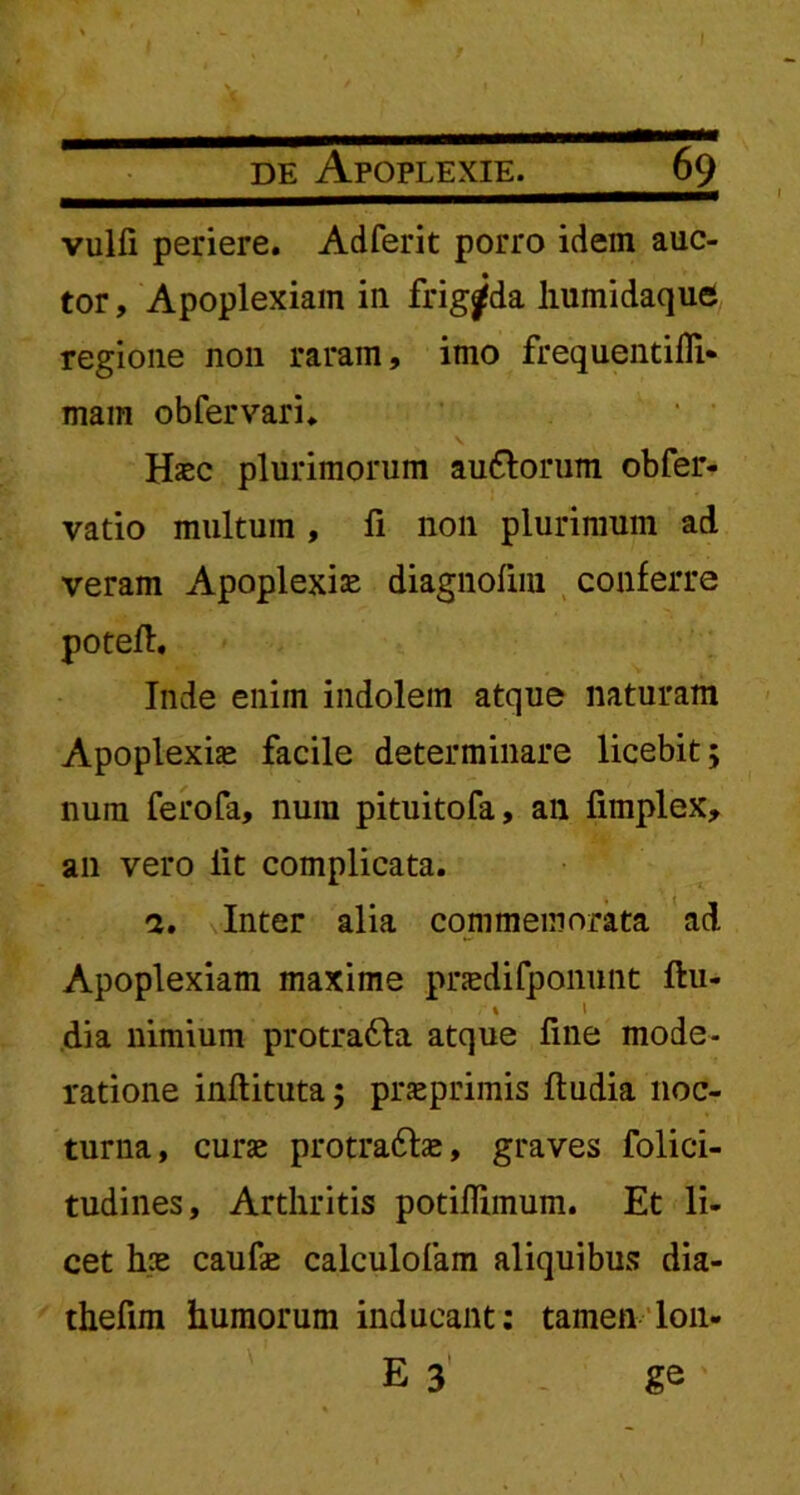 vulfi periere. Adferit porro idem auc- tor, Apoplexiam in frigida humidaque regione non raram, imo frequentifli* mam obfervari. Hasc plurimorum au&orum obfer- vatio multum , fi non plurimum ad veram Apoplexia diagnofira conferre potefl. Inde enim indolem atque naturam Apoplexia» facile determinare licebit; num ferofa, num pituitofa, an fimplex, an vero lit complicata. a. Inter alia commemorata ad Apoplexiam maxime pnedifponunt ftu- , % \ dia nimium protra£ta atque fine mode- ratione inflituta; prseprimis fludia noc- turna, curse protra6be, graves folici- tudines. Arthritis potillimum. Et li- cet hce caufe calculofam aliquibus dia- thefim humorum inducant: tamen lon- E 3 ge