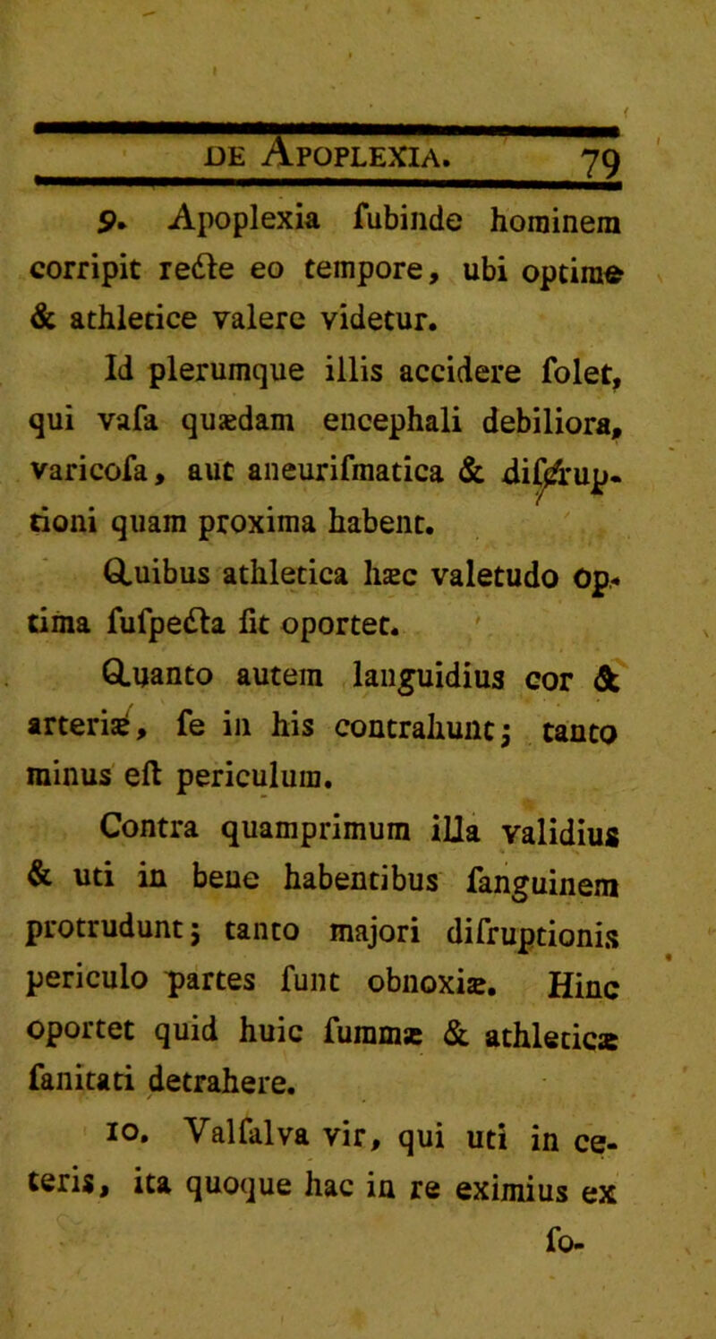 de Apoplexia. 79 9. Apoplexia fubinde hominem corripit redle eo tempore, ubi optima & athletice valere videtur. Id plerumque illis accidere folet, qui vafa quaedam encephali debiliora, varicofa, aut aneurifmatica & disrup- tioni quam proxima habent. Quibus athletica haec valetudo Op- tima fufpedta fit oportet. Quanto autem languidius cor & arteris, fe in his contrahunt; tanto minus eft periculum. Contra quamprimum illa validius & uti in bene habentibus fanguinem protrudunt; tanto majori difruptionis periculo partes funt obnoxiae. Hinc oportet quid huic fummse & athletica fanitati detrahere. 10. Valfalva vir, qui uti in ce- teris, ita quoque hac in re eximius ex fo-