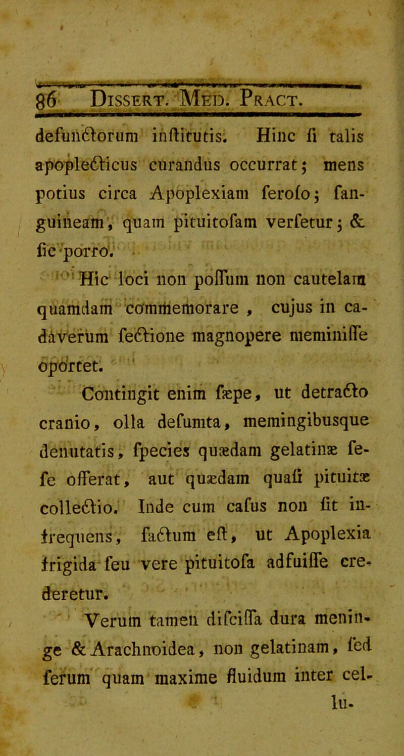 . .rvi, » ..i.».. — »««-»»i.whhp- ww— 86 Dissert. Med. Pract. — L..M.M I. n.— I I defun&orum inftitutis. Hinc fi talis apopletticus curandus occurrat; mens potius circa Apoplexiam ferofo; fan- guineam, quam pituitofam verfetur; & fi c porro. Hic loci non pofluin non cautelam quamdam commemorare , cujus in ca- daverum fettione magnopere meminiflTe oportet. Contingit enim fsepe, ut detratto cranio, olla defumta, memingibusque deiiutatis, fpecies quadam gelatinse fe- fe offerat, aut quadam quali pituita; collettio. Inde cum cafus non fit in- frequens, faftum eft, ut Apoplexia frigida feu vere pituitofa adfuiffe cre- deretur. Verum tamen difciffa dura menin- ge & Arachnoidea, non gelatinam, led ferum quam maxime fluidum inter cel- lu-