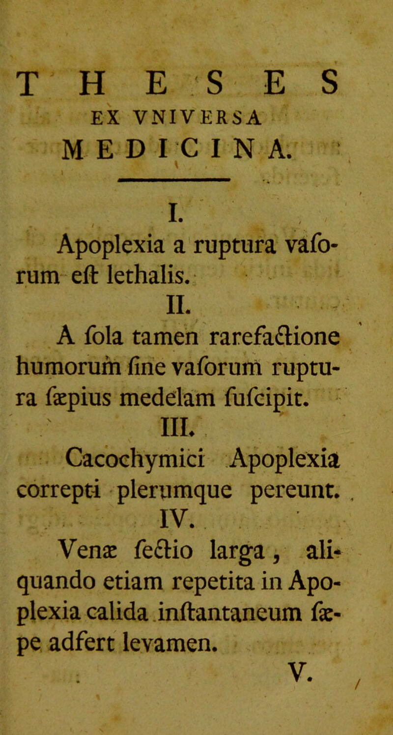 T H E S E S EX VNIVERSA MEDICINA. T” 1 1 .. Apoplexia a ruptura vafo- rum eft lethalis. II. A fola tamen rarefaftione humorum fine vaforum ruptu- ra faepius medelam fufcipit. IIL Cacochymici Apoplexia correpti plerumque pereunt. , IV. Venae feftio larga, ali- quando etiam repetita in Apo- plexia calida inftantaneum fae- pe adfert levamen. V. /