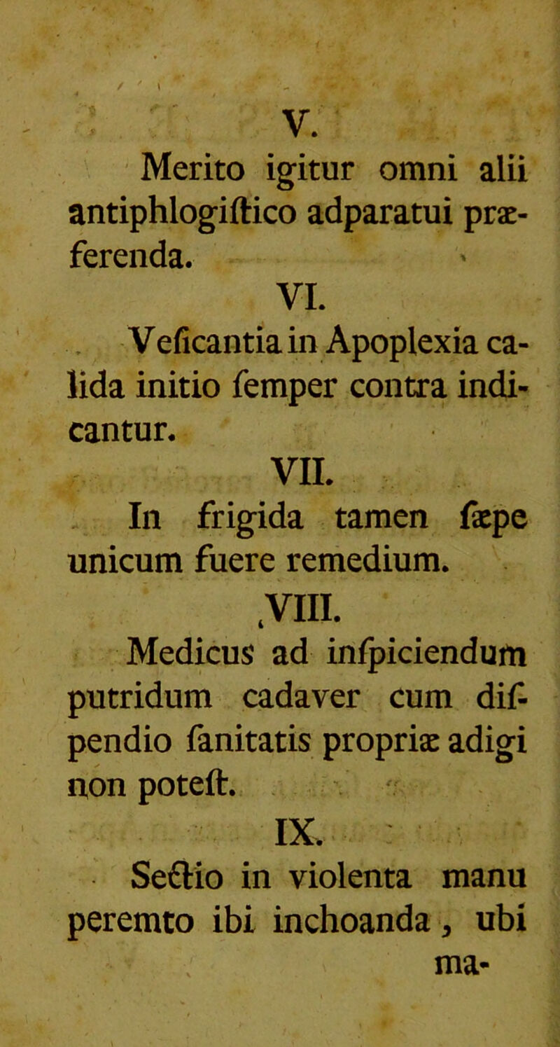 Merito igitur omni alii antiphlogiftico adparatui prae- ferenda. VI. Veficantia in Apoplexia ca- lida initio femper contra indi- cantur. VII. In frigida tamen faepe unicum fuere remedium. s Medicus ad infpiciendum putridum cadaver cum dif- pendio fanitatis propriae adigi non poteft. IX. Settio in violenta manu peremto ibi inchoanda > ubi