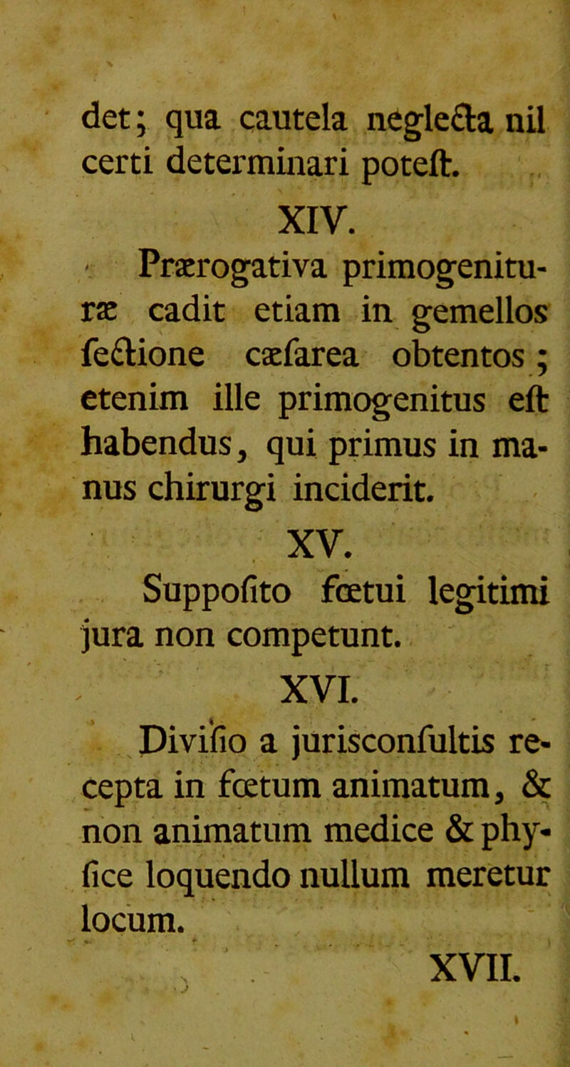 det; qua cautela negle&a nil certi determinari poteft. XIV. * Praerogativa primogenitu- rae cadit etiam in gemellos feftione caefarea obtentos; etenim ille primogenitus eft habendus, qui primus in ma- nus chirurgi inciderit. XV. Suppofito fcetui legitimi jura non competunt. XVI. Divifio a jurisconfultis re- cepta in fcetum animatum, & non animatum medice & phy- fice loquendo nullum meretur locum. XVII.