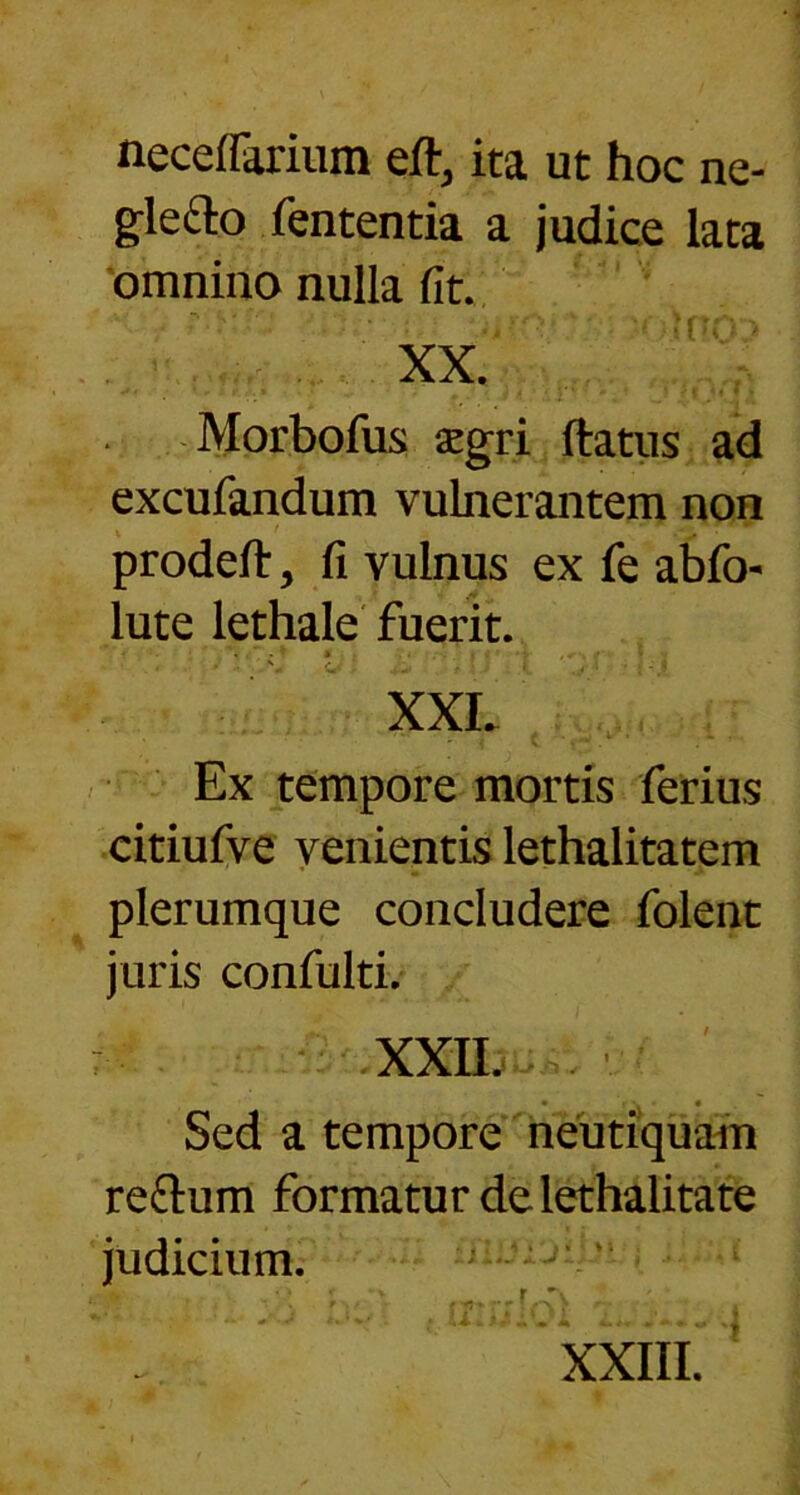 necelFarium eft, ita ut hoc ne- glefto fententia a judice lata omnino nulla fit. XX. Morbofus aegri ftatus ad excufandum vulnerantem non prodeft, fi vulnus ex fe abfi> lute lethale fuerit. ... * * . . '4 #*♦ > I XXL Ex tempore mortis ferius citiufve venientis lethalitatem plerumque concludere folent juris confulti. : XXII. . • r\ • • Sed a tempore neutiquam re&um formatur de lethalitate judicium.