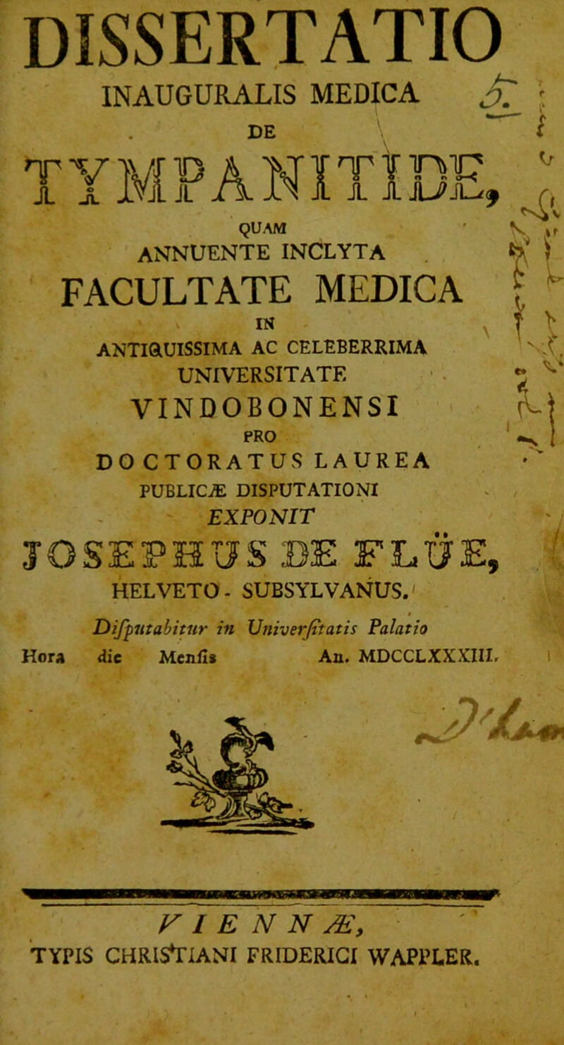 dissertatio INAUGURALIS MEDICA DE TYMPANITIDE, QUAM annuente inclyta FACULTATE MEDICA ANTiaUlSSIMA AC CELEBERRIMA UNIVERSITATE VINDOBONENSI PRO DOCTORATUS LAUREA • publica: DISPUTATIONI . , - EXPONIT 'j JOSEPHUS BE FLUE, HELVETO- SUBSYLVANUS.' m Diffutabitur in Univerjttatis Palatio Hora dic Mcnfl* An. MDCCLXXXIIL l VIENNA, TYPIS CHRISTIANI FRIDERIGI WAPPLER.