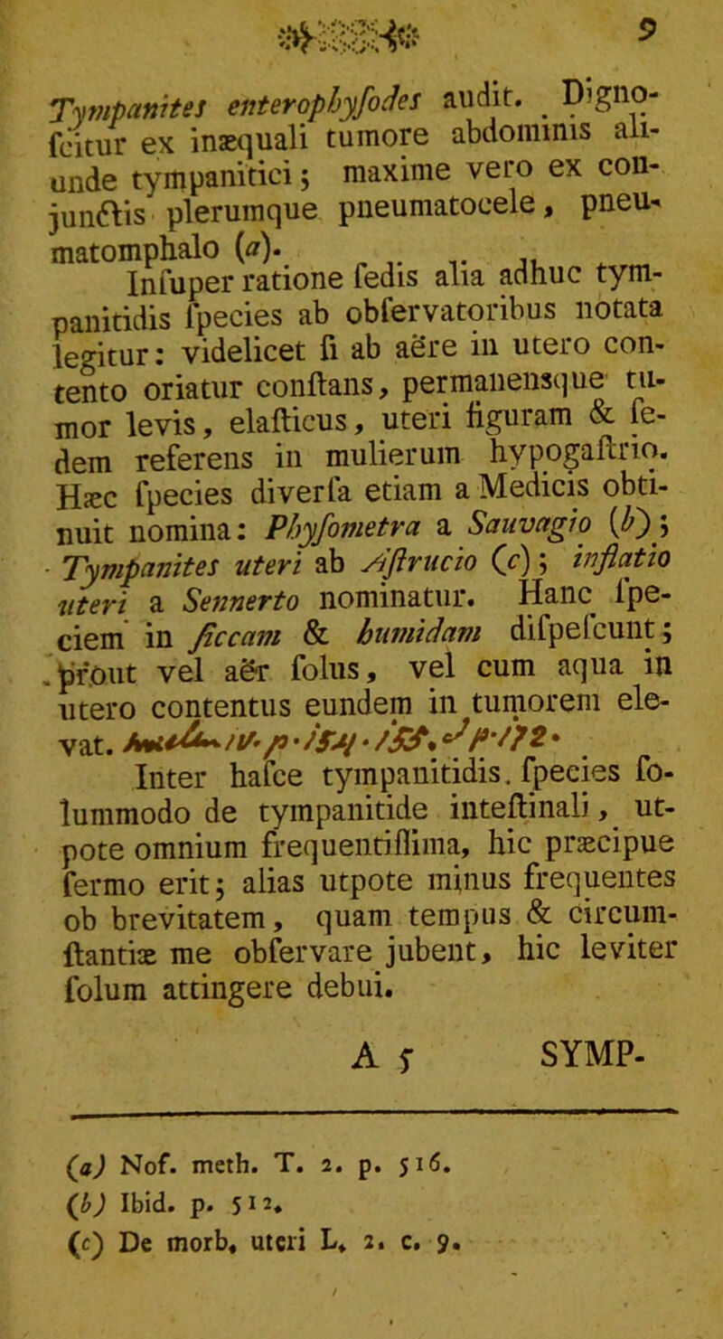 Tympanites enterophyfocJes audit. _ Digno- fcitur ex inasquali tumore abdominis ali- unde tympanitici; maxime vero ex con- junais plerumque pneumatocele, pneu- matomphalo {a). Infuper ratione fedis alia adhuc tym- paiiitidis ipecies ab obfervatoribus notata legitur: videlicet fi ab aSre in utero con- tento oriatur conflans, permaiiensque' tu- mor levis, elaflicus, uteri flguram & fe- dem referens in mulierum hypogaftrio. Hjcc fpecies diverfa etiam a Medicis obti- nuit nomina: Phyfometra a Sauvagio [h')\ ■ Tympanites uteri ab ^ftrucio (c); tnflafio uteri a Sennerto nominatur. Hanc fpe- ciem in ficcam & burnidam difpefcunt; .^foiit vel agr foliis, vel cum aqua in utero contentus eundem in tumorem ele- vat. /j ^• Inter hafce tympanitidis. fpecies fo- lummodo de tympanitide inteflinali, ut- pote omnium frequentiflima, hic praecipue fermo erit, alias utpote minus frequentes ob brevitatem, quam tempus & circum- ftantix me obfervare jubent, hic leviter folura attingere debui. A 5- SYMP. (ji) Nof. metb. T. 2. p. 516. (g) Ibid. p. 512- (c) De morb, uteri L. 2. c. 9.