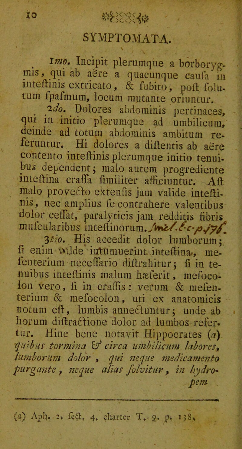 «HSSHe ■ SYMPTOMATA. \ Inio, Incipit pl6rumc]ii6 a borboryg- _mis, qiii ab aere a quacunque caiifa in inteflinis extricato, & fubito, poft folu- tum fpalmum, locum mutante oriuntur. ^ Dolores abdominis pertinaces, qui in initio plerumque ad umbilicum, deinde ad totum abdominis ambitum re- feruntur. _ Hi dolores a diftentis ab aere colitento inteflinis plerumque initio tenui- bus dependent; malo autem progrediente inteftina cralfa fimiliter alliciuntur. Ali malo prov^eiflo extenfis jam valide intefli- iiis, nec amplius fe contrahere valentibus dolor ceflTat, paralyticis jam redditis libris mufcularibus Ztio, His accedit dolor lumborum; li enim wjde' intumuerint iiiteflina/, me- fenterium neceffario diflrahitur; fi in te- nuibus inteflinis malum hieferit, mefoco- ion vero, fi in craffis: verum & mefen- terium & mefocolon, uti ex anatomicis notum ell, lumbis anne6luntur; unde ab • hoi :um diflraftione dolor ad lumbos-refer» tur. Hinc bene notavit Hippocrates (.7) '^luibus tovmhia ^ circa UmhUiciim labores, lumborum dolor , f[in neque medicamento purgante, nepue alias folvitur, in hydro* pem (a) Aph. 2» 4. chavter T. 3. p. ijS^