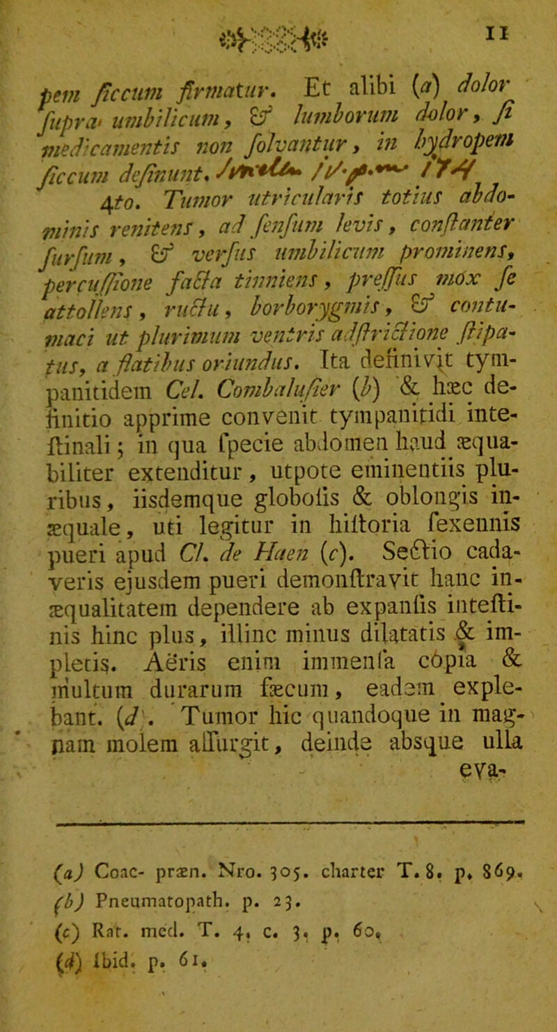 i-iY pevt ficctim firmatur. Et alibi {a) dolor fupra> umbilicum, Er hivihorum d4)lor, Jt medicamentis non folvantur y in hydropem ficcum dejiniint, 4^0. Tumor utricularis totius abdo- minis renite?is y ad fenfiim levis y conflanhr furfum, ^ verfiis umbilicum prominens, percufiione faSia tinniens, prejfiis mox fe attollens, riiElu, borborygmis, contii- niaci ut plurimum ventris adflriBione ftipa- tus, a flatibus oriundus. Ita definivit tyni- panitidem Cei. Combalufier ifl) & fec de- finitio apprime convenit tyinpanitidi inte- fiinali; in qua fpecie abvlomen haudjEqua- biliter extenditur, utpote eminentiis plu- ribus, iisdemque globolis & oblongis in- sequale, uti legitur in liiltoria fexennis pueri apud Cl. de Haen [c). Se6Iio cada- veris ejusdem pueri demonftravit hanc in- squalitatem dependere ab expanfis intefU- nis hinc plus, illinc minus dilatatis .& im- pletis. Aeris enim immenla c6pia & multum durarum fecum, eadem exple- bant. {d'. Tumor hic quandoque in mag- nam molem alTurgit, deinde absque ulla eva- (a) Coae- praen. Nro. 305. charter T. 8, p, 869. ^b) Pneumatopath. p. 23. (c) Rar. mccl. T. 4, c. 3. p. 60, (4) tbid. p. 61.