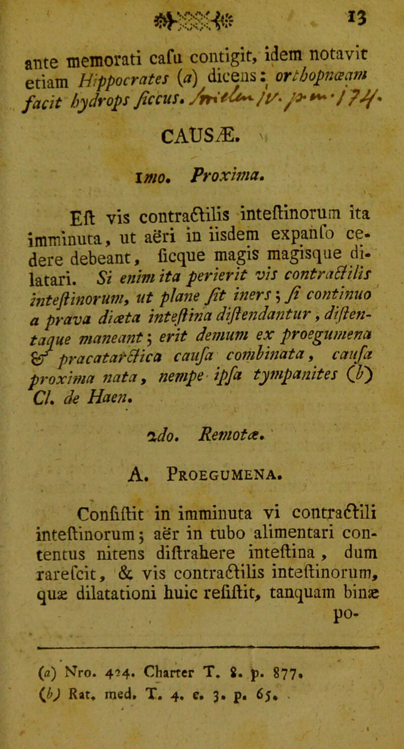 ante memorati cafu contigit, idem notavit etiam Hippocrates (a) dicens: orthopnacim facit hydrops ficcus, /y- / pJf- CAtJSiE. ' imo. Proxima, \ ^ Eft vis contraftilis -inteflinorum ita imminuta, ut aeri in iisdem expahfo ce« dere debeant, ficque magis raagisque di- latari. Si enim ita perierit vis contraSfilis intejiinorum, ut pJafie fit iners \ fi continuo ' a prava diaeta inteftina diflendantur, diften- taque maneant 5 erit demum ex proegumena S/ pracatarcHca caiifa comlinata, caiifa proxima nata, nempe-ipfa tympanites (fi) Cl, de Haen, •xdo. Remota,' \ A. Proegumena. Confiftit in imminuta yi contraftili inteftinorum; aSr in tubo alimentari con- tentus nitens diftrabere inteftina, dum rarefcit, '& vis contraftilis inteftinorum, quae dilatationi huic refiftit, tanquam binae po- (fl) Nro. 424. Charter T, S. p. 877» (Jj) Rat. med. T. 4. e. 3. p. 65* .