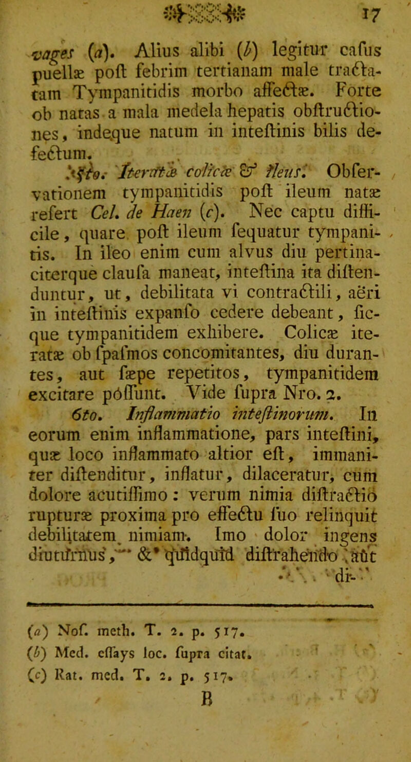 •vages W. Alius alibi {h) legitur cafus puellae poft febrim tertianam male tra61:a- tam Tympanitidis morbo affeftae. Forte ob natas a mala medela hepatis obftruftio- nes, inde.que natum in inteflinis bilis de- feclum. . c&Ikce &’ fJeust Obfer- vationem tympanitidis poft ileum natae refert CeL de Haen (r). Nec captu diffi- cile , quare, poft ileum fequatur tympaiii- tis. In ileo enim cum alvus diu pertina- citerque claufa maneat, inteftina ita diften- diintur, ut, debilitata vi contra6Iili, aSri in inteftinis expanfo cedere debeant, fic- que tympanitidem exhibere. Colicse ite- ratte ob fpafmos concomitantes, diu duran- tes, aut fepe repetitos, tympanitidem excitare p^flTunt. Vide fupra Nro. a. 6to, Inflammatio inteftinovum. In eorum enim inflammatione, pars inteftini, quas loco inflammato altior eft, immani- ter diftendinir, inflatur, dilaceratur> cum dolore acutiffimo; verum nimia diftradiio rupturas proxima pro effe6Iu fuo relinquit debilitatem, nimiam-. Imo dolor ingens diutifnlUs','*'* t^iftdqiitd diftraheifdo iaht {a) Nof. meth. T. 2. p. 517. (J)) Mccl. eflays loc. fupra citat, (c) Rat. mcd. T. 2. p. 517. B