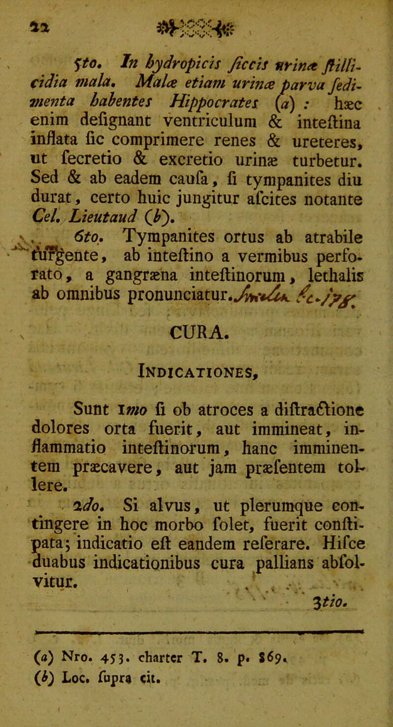 cidia mala. Mala etiam urina parva fedi- menta habentes Hippocrates {a) : haec . enim defignant ventriculum & inteftina inflata fic comprimere renes & ureteres, ut fecretio & excretio urinae turbetur. Sed & ab eadem caufa, fi tympanites diu durat, certo huic jungitur afcites notante Cei, Lieutaud (JP), 6to, Tympanites ortus ab atrabile t?u7gente, ab inteftino a vermibus perfo- rato, a gangraena inteftinorum, lethalis ab omnibus pronunciatur.^vc^ s CURA. Indicationes, Sunt \mo fi ob atroces a diftra6lione dolores orta fuerit, aut immineat, in- flammatio inteftinorum, hanc imminen- tem praecavere, aut jam prjefentem tol- lere. •xdo. Si alvus, ut plerumque con- tingere in hoc morbo folet, fuerit confti- pata; indicatio eft eandem referare. Hifce duabus indicationibus cura pallians abfol- vitur. ^tio. (a) Nro. 453. charter T. 8. p* S69. (J>) Loc. fupr9 cit.