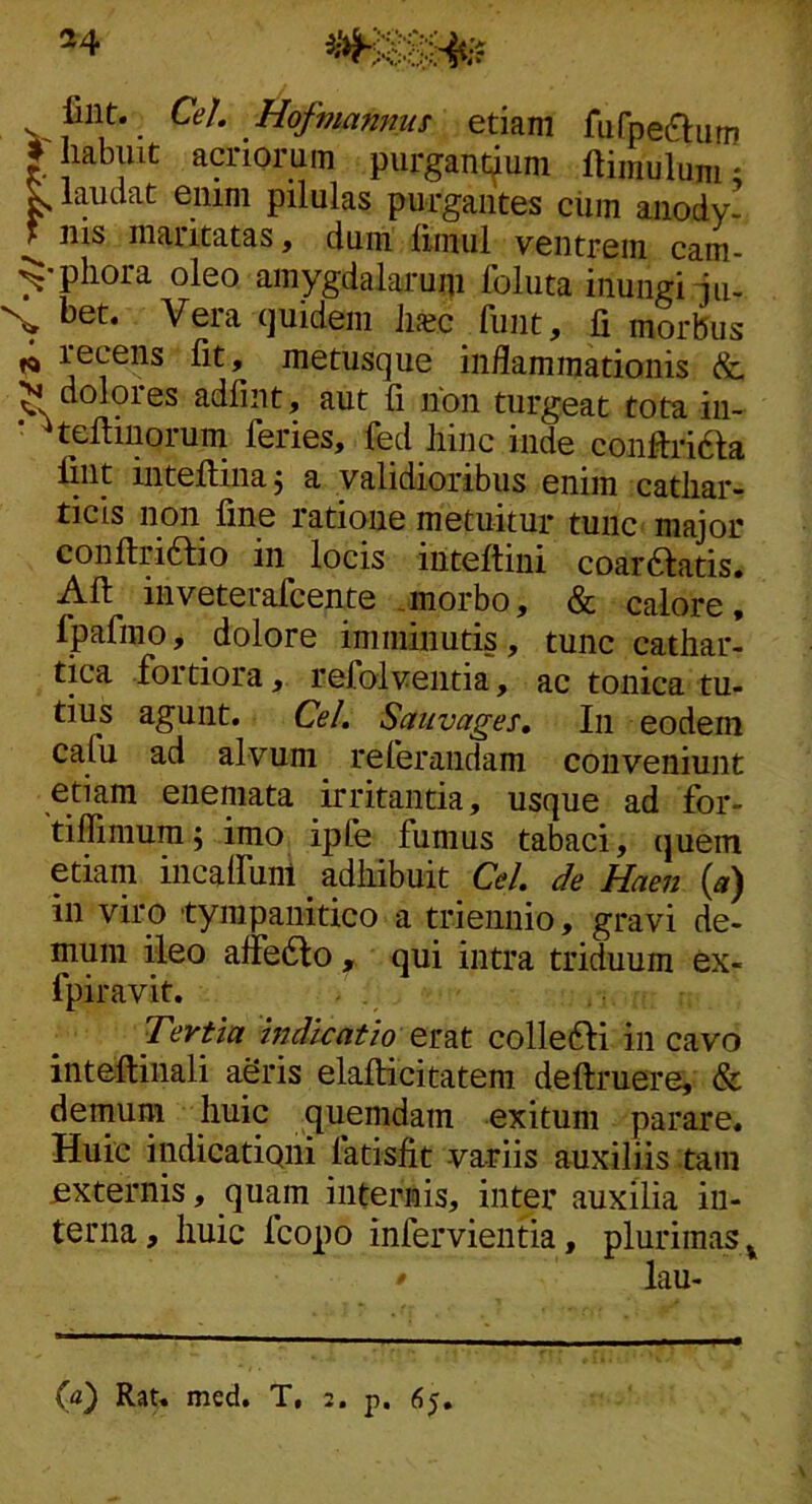 ^4 lint. Cei Hofmamms etiam fufpeaiim # Iiabiiit acriorum purgantium ftimulum; ^ laudat enim pilulas purgantes ciiin anody. ^ ilis maritatas, dum limul ventrem cam- ^'pliora oleo amygdalarum foluta inungi ju- X bet. Vera (juidem luec funt, fi morbus ^ recens fit, metusque inflammationis &, N doloies adfint, aut fi non turgeat tota iii- * ^teftinorum feries, fed liinc inde conftriaa fint intellinaj a validioribus enim catiiar- ticis non fine ratione metuitur tunc- major confiriaio in locis inteftini coaraatis» Afi: inveterafcente .morbo, & calore, Ipafmo, dolore imminutis, tunc cathar- tica fortiora, refolventia, ac tonica tu- tius agunt. Cei Saitvages, In eodem cafu ad alvum referandam conveniunt etiam eneniata irritantia, usque ad for- tiflimum5 imo ipfe fumus tabaci, quem etiam iiicalfunl _ adliibuit Cei de Haen («) in viro tympanitico a triennio, gravi de- mum ileo afibao , qui intra triduum ex- fpiravit. Tertia indicatio emt colleai in cavo inteftinali aeris elafticitatem deftruere, & demum huic quemdam exitum parare. Huic indicationi fatisfit -variis auxiliis tam externis, quam internis, inter auxilia in- terna, huic fcopo infervientia, plurimas. ^ lau-