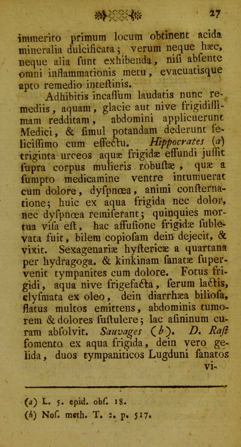 17 immerito primum locum obtinent acida mineralia dulcificata; verum np\ue haec, necjue alia fiint exhibenda, nili abfente omni inflammationis metu, evacuatisque apto remedio inteftinis. Adhibitis incaflum laudatis nunc re- mediis , aquam, glacie aut nive Irigidifli- mam redditam, abdomini applicuerunt Medici, & limul potandam dederunt le- liciffimo cum effeftu. ^ Hippocrates triginta urceos aquae frigidae effundi juffit lupra corpus mulieris rObuftae , quae a fumpto medicamine ventre intumuerat cum dolore, dyfpnoea, animi confterna- tione; huic ex aqua frigida nec dolor, nec dyfpnoea reiniferant; quinquies mor- tua vifa eft, hac affufione frigida fuble- vata fuit, bilem copiofam dein dejecit, & vixit. Sexagenariae hyftericae a quartana per hydragoga. & kinkinam fanat» fuper- venit tympanites cum dolore. Fotus fri- gidi , aqua nive frigefafta, ferum la6tis, clyfniata ex oleo, dein diarrhaea biliofa, flatus multos emittens, abdominis tumo- rem & dolores fuftulere; lac afininum cu- ram abfolvit. Sauvages D, Rafi fomento ex aqua frigida, dein vero ge- lida , duos tympaniticos Lugduni fanatos (a) L. 5. epid. obf. 18.