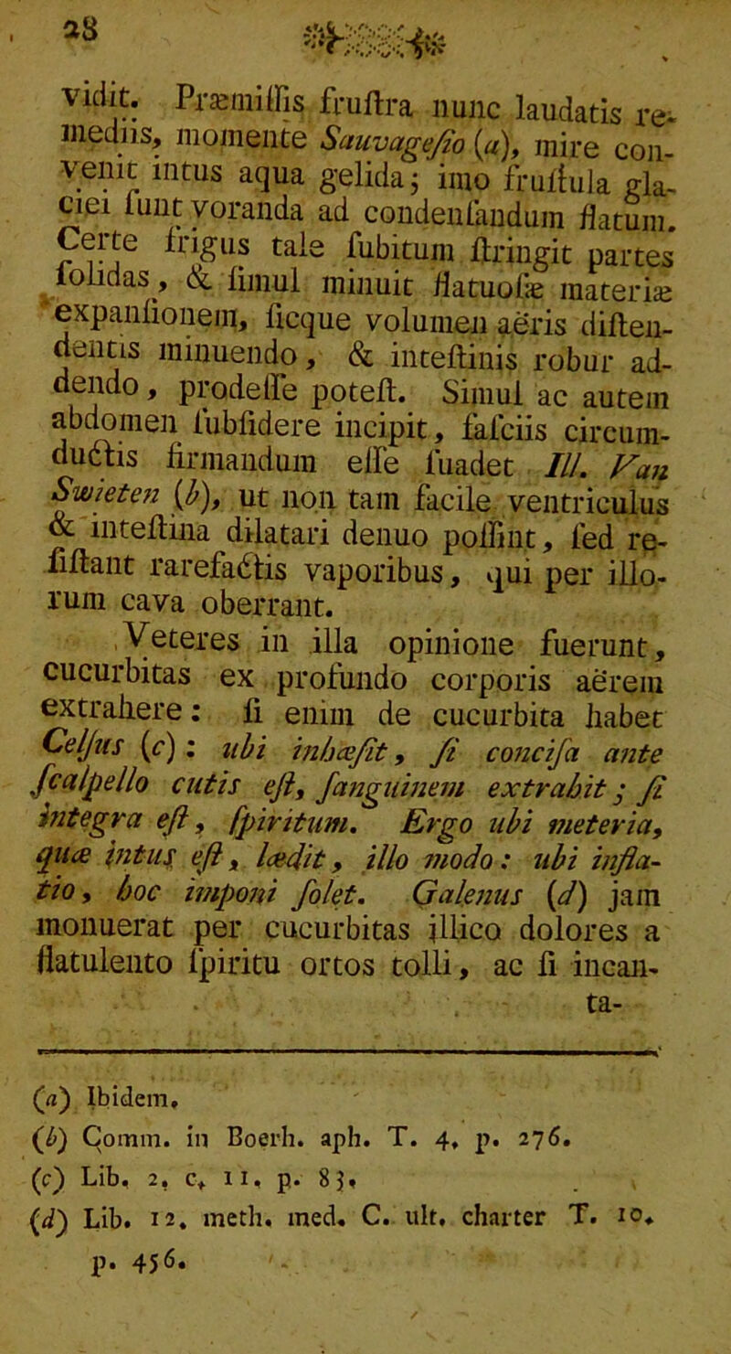 vidit. Pra>miffis fruftra nunc laudatis re- medus, momeiite Sauyagefio {a\ mire con- venic intus aqua gelida j imo frullula ciei luut voranda ad condeulhndum flatum. Certe Irigus tale fubitum Uringit partes ^loiidas , & limul minuit flatuofae materis: 'expanlionem, ficque volumen a.&is difteii- dentis minuendo, & inteftinis robur ad- dendo , prodeffe potelt. Simul ac autem abcbmen lubfidere incipit, dalciis circum- dudtis firmandum elFe luadet IlL Fmi Swieten {h), ut iioii tam facile ventriculus & intefiina dilatari denuo poifiut, fed r^- fifiant rarefactis vaporibus, qui per illo- rum cava oberrant. Veteres in illa opinione fuerunt, cucurbitas ex profundo corporis agrem extraiiere: fi enim de cucurbita liabet Celjus (r); uhi hibcefit, /i concifa ante fcalpello cutis eji, fanguinem extrahit ^ fi mtegra efi, fpiritum. Ergo uhi meter ia, qiice pitiis. eft, lamt, illo modo: ubi infla- tio, hoc impoiii folet. Qalenus {d) jam monuerat per cucurbitas illico dolores a flatuleiito Ipiritu ortos tolli, ac fi incaii- ta- (rt) Ibidem, i^b) Comm. in Boerli. aph. T. 4, p. 276, (c) Lib, 2, c, II, p. 83, (d) Lib. 12, meth. med, C.. ult, charter T. 10. p. 456.