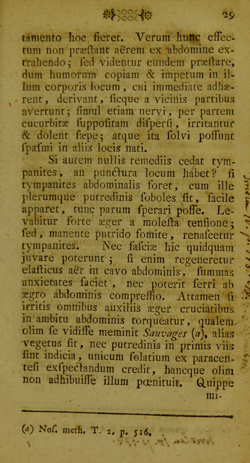 tamento Iioc fieret. Verum huftc effec- tum non prjeffant aerem ex -abdomine ex- trahendo, fed videntur eundem praiftare, dum humorum copiam & impetum in il- lum corporis locum, cui immediate adhte- rent, derivant, ficque a vicinis partibus avertunt5 fimul etiam nervi, per partem cucurbitas fuppofitam dilperfi, irritantur & dolent fiepej atque ita folvi poffniit Ipalmi in aliis locis nati. Si autem nullis remediis cedat tym- panites, an punctura locum habet? fi tympanites abdominalis foret, cum ille J plerumque putredinis foboles fit, facile t apparet, tunc parum fperari poffe. Le- ^ vabitur forte asger a molefia tenfione; ^ fed, manente putrido fomite, renafcetur ^ tympanites. Nec fafcire hic quidquam ^ juvare poterunt ; fi enim regeneretur elafticus aer in cavo abdominis, liimmas ^ anxietates faciet , nec poterit ferri ab xgro abdominis comprelfio. Attamen fi irritis omnibus auxiliis feger cruciatibus in ambitu abdominis torqueatur, qualem olim fe vidiffe meminit Sauvages (fl'), alias vegetus fit, nec putredinis in primis viis lint indicia, unicum felatium ex paracen- tefi exfpeclandum credit, hancque oliin  non adhibuiife illum poenituitr, Q,uippe mi- (<») Nof, inerh. T- 2. p. 51^. . > -.V c .'y. >*■'> -