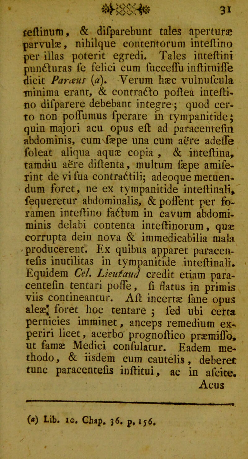 teflinum, & difparebimt tales aperturjc parvulas, nihilque contentorum intellino per illas poterit egredi. Tales inteftini puii61:uras fe felici cum fucceffu iiiftituifle dicit Parmis (<z). Verum hjec vulnufciila minima erant, & contradlo poftea intefti* no difparere debebant integre; quod cer- to non polfumus fperare in tympanitide; quin majori acu opus eft ad paracentelin abdominis, cumTiepe una cum ae‘re adelTe foleat aliqua aquie copia , & inteftina, tamdiu aere diftenta, multum fepe amife- rint de vi fua contradtili; adeoque metuen- dum foret, ne ex tympanitide inteflinali» fequeretur abdominalis, &polTent per fo- ramen intellino facium in cavum abdomi^ minis delabi contenta inteftinorum, qu« corrupta dein nova & immedicabilia mala ^ producerent. Ex quibus apparet paracen- tefis inutilitas in tympanitide inteftinali. Equidem Cei. Lieufaud credit etiam para- centefin tentari polTe, fi flatus in primis viis contineantur. All incertae fane opus aleaej^ foret lioc teutare 5 fed ubi certa pernicies imminet, anceps remedium ex« periri licet, acerbo prognoftico praemilTo, ut famae Medici confulatur. Eadem me- thodo, & iisdem cum cautelis, deberet tunc paracentefis inftitui, ac in afcite. Acus («) Lib. 10, Chap, 36. p, 156,