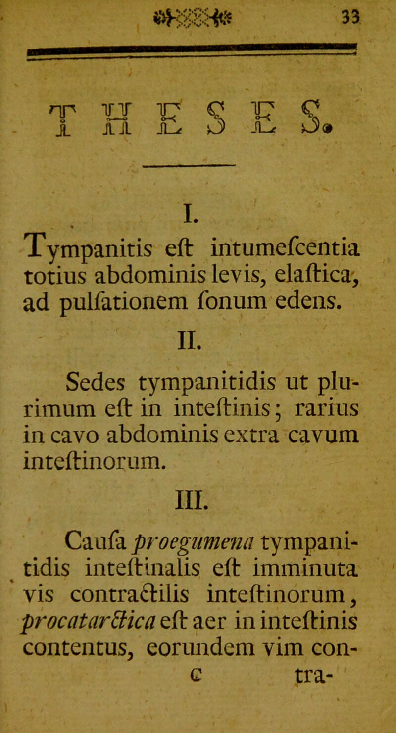 nn irj Q tr Q X JLA JL-t ^ Jl-« O» I. • / Tympanitis eft intumefcentia totius abdominis levis^ elaftica^, ad pulfationem fonum edens. II. Sedes tympanitidis ut plu- rimum eft in inteftinis; rarius in cavo abdominis extra cavum inteftinorum. III. Caufa proegimena tympani- tidis inteftinalis eft imminuta vis contraftilis inteftinorum, procatarEHca eft aer in inteftinis contentus, eorundem vim con- c tra-