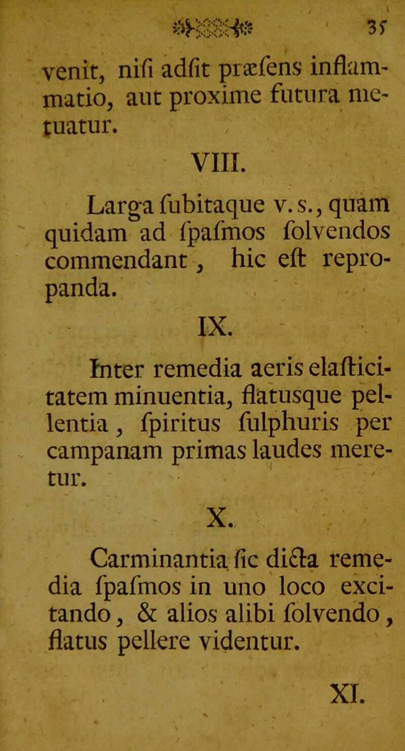 I 3f venit, nifi adfit praefens inflam- matio, aiit proxime futura me- tuatur. VIII. Larga fubitaque v. s., quam quidam ad fpafmos folvendos commendant, hic eft repro- panda. IX. Inter remedia aeris elaftici- tatem minuentia, flatusque pel- lentia, fpiritus fulphuris per Campanam primas laudes mere- tur. ■ ' ' ^ X. V ■ Carminantia fic difta reme- dia fpafmos in uno loco exci- tando , & alios alibi folvendo, flatus pellere videntur.