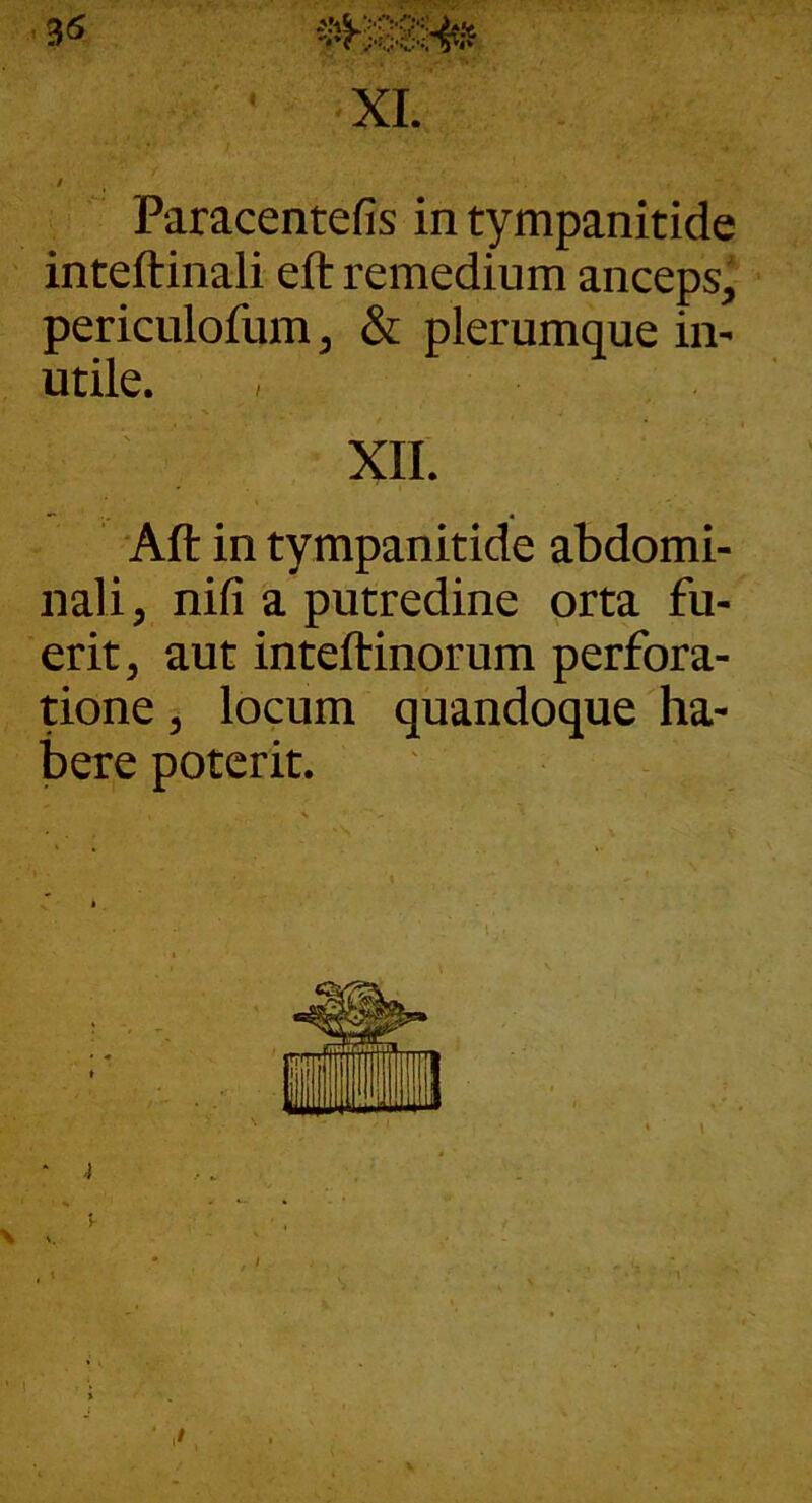 3« ‘ XI. / Paracentefis in tympanitide inteftinali eft remedium anceps, periculofum, & plerumque in- utile. XII. 'Aft in tympanitide abdomi- nali, nifi a putredine orta fu- erit, aut inteftinorum perfora- tione , locum quandoque ha- bere poterit.