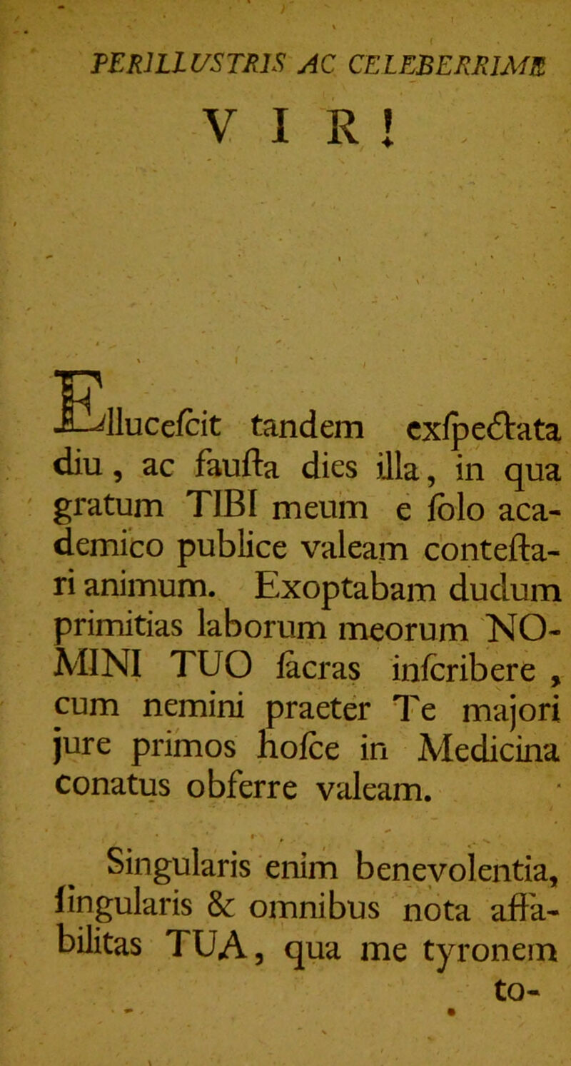 PERILLUSTRIS AC CELEBERRIME VIR! Efllucefcit tandem cxfpeftata diu, ac faufta dies illa, in qua gratum TIBI meum e fblo aca- demico publice valeam cbntefta- ri animum. Exoptabam dudum primitias laborum meorum NO- MINI TUO lacras infcribere , cum nemini praeter Te majori jure primos holce in Medicina conatus obferre valeam. Singularis enim benevolentia, lingularis & omnibus nota affa- bilitas TUA, qua me tyronem to-