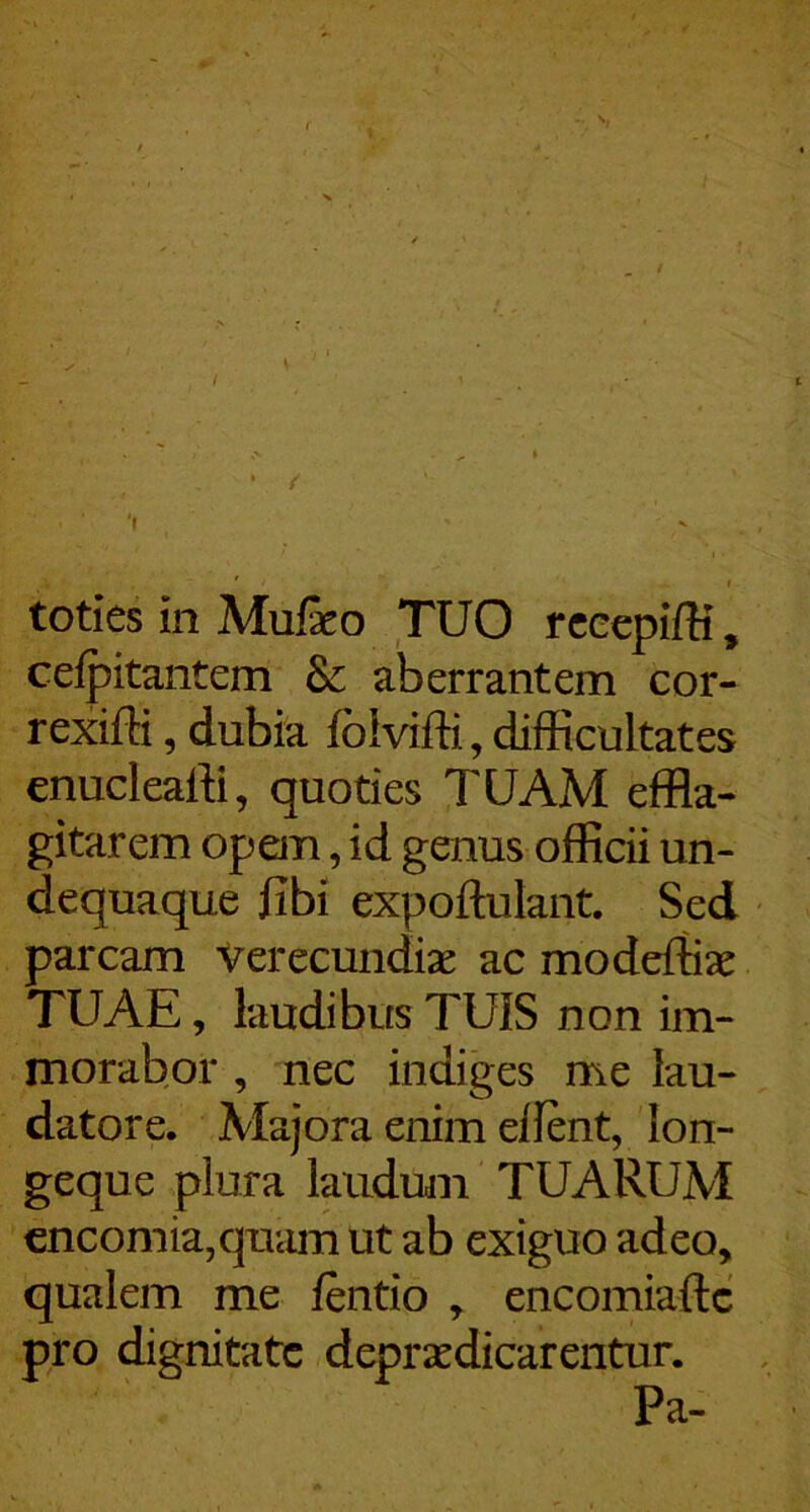 ( V. / { • ■ 'I ' r toties in Mufeo TUO rcccpiffi, celpitantem & aberrantem cor- rexiffi, dubia foivifti, difficultates enucleaffi, quoties TUAM effla- gitarem opem, id genus officii un- dequaque fibi expoftulant. Sed parcam verecundiae ac modeffiae TUAE, laudibus TUIS non im- morabor , nec indiges me lau- datore. Majora enim ellent, lon- geque plura laudum TUARUM cncomia,quam ut ab exiguo adeo, qualem me fentio , encomiaftc pro dignitate depraedicareiitur. Pa-