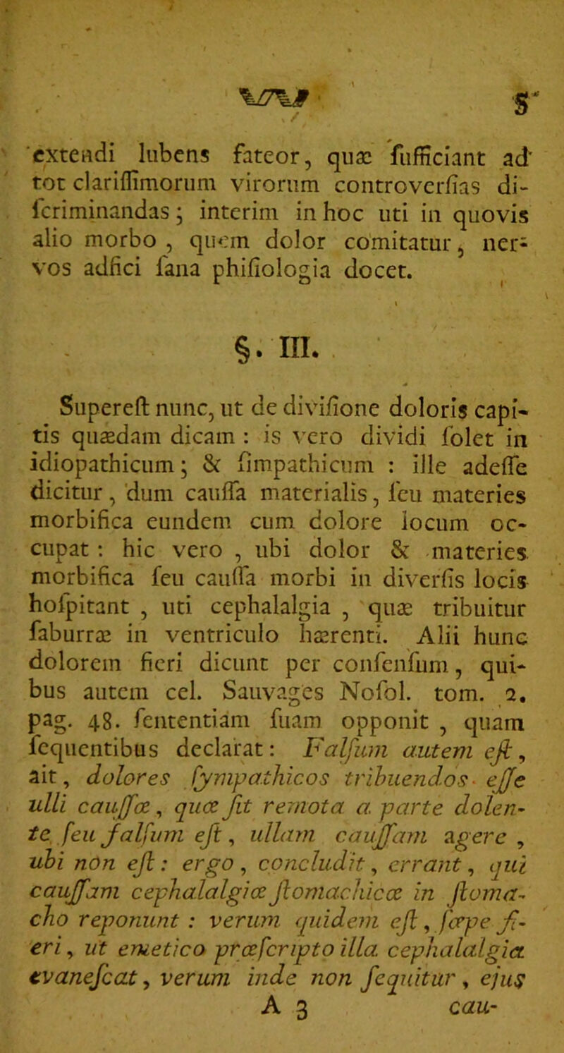 \n\9 ■ ' S ' ‘extendi lubens fateor, quae fiifnciant ad tot clariflimorum virorum controverfias di- Icriminandas; interim in hoc uti in quovis alio morbo , quem dolor comitatur, ner- vos adfici fana philiologia docet. I §. m. Supereft nunc, ut de divifione doloris capi- tis qusedam dicam ; is vero dividi folet in idiopathicum; & limpathicum ; ille adelTe dicitur , 'dum caiiffa materialis, feu materies morbifica eundem cum dolore iocum oc- cupat : hic vero , ubi dolor & materies morbifica feu cauffa morbi in diverfis locis hofpitant , uti cephalalgia , quae tribuitur faburrae in ventriculo haerenti. Alii hune dolorem fieri dicunt per confenfum, qui- bus autem cel. Sauvages Nofol. tom. 2. pag. 48. fententiam fuam opponit , quam feqiientibus declarat: Faljum autem efi ^ ait, dolores fympa.thicos trihuendos- ejje ulli caujfce, qiice Jit re'mota a, parte dolen- te, feu jfalfimi eft, ullam caujfam ^gere , uhi non ejl: ergo, concludit, errant, qui caujfam cephalalgice Jlomachicce in Jioma- cho reponunt : verum quidem eji, fcepe fi- eri , ut erueticO' prcefcripto illa, cephalalgia tvanefcat, verum inde non /equitur, ejus