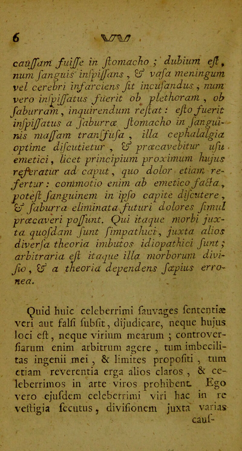 canJfaM finjfe in Jlomacho ; ' duhium ejl, num fanguis' inffilfans , EiT' vafa meningum vel cerehri infarciens fit incufandus j num vero infijfatus fuerit ob^ -plethoram ^ ob Jahurrarn ^ inquirendum rejlat: ejio fuerit irfpij/atus a. faburra jlomacho in fangui- nis majfam tranffufa , illa cephalalgia optime difcutietur , £/ praecavebitur ifu . emetici, licet principium proximum hujus referatur ad caput, quo dolor etiam re- fertur: commotio enim ah emetico fati a y potejl fanguinem in ipfo capite difcutere, faburra eliminata futuri dolores fnnul praecaveri pojfunt. Qui itaque morbi jux- ta quofdam funt fimpathici y juxta alios diverfa theoria imbutos idiopathici fant; arbitraria eJl itaque illa morborum divi- fo y a theoria dependens fcepius erro- nea. . I Quid huic celeberrimi fauvages fententise veri aut falfi fubfit, dijudicare, neque hujus loci eft, neque virium mearum ; controver- fiarum enim arbitrum agere , tum imbecili- tas ingenii mei, & limites propofiti , tum etiam reverentia erga alios claros , & ce- leberrimos in arte viros prohibenL Ego vero ejufdem celeberrimi viri hac in re velligia feciitus, divifionem juxta varias caul-