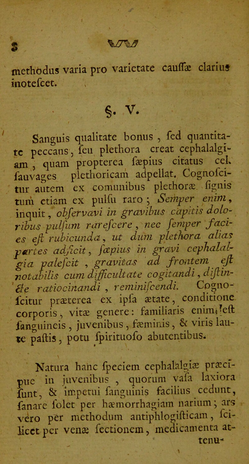 s \J7\B methbdus varia pro varietate cauflk clariut inotefcet. §. V. Sanguis qualitate bonus , fed quantita- te peccans, feu plethora creat cephalalgi- am , quam propterea faepius citatus ceL fauva^es pletlioricam adpellat, Cognofei- tur autem ex comunibus plethora. fignis tum etiam ex pulfu raro \ Semper enim, inquit, ohjervavi in gravihiis capitis dolo- ribus pidfum rarejeere, nec femper faci- es efi rubicunda, ut dum plethora alias pArtes adfeit, fapius in gravi cephalal- gia palefcit , gravitas ad frontem efi notabilis cum difficultate cogitandi, diftin- ' £le ratiocinandi , reminifeendi Cogno- feitur praeterea ex ipfa xtate, conditione corporis, vitse genere: familiaris enimjeft fanguineis , juvenibus , feminis, & viris lau- te paftis 5 potu fpirituofo abutentibus^ Natura haiic fpeciem cephalalgiae prscf- pue in juvenibus , quorum vafa laxiora funt, & Impetui fanguinis facilius cedunt, fanare folet per hsemorrhagiam narium; ars vero per methodum aiitiphlogifticam, fei- Mcct pcr vens fectionem, medicamenta at- tenu-