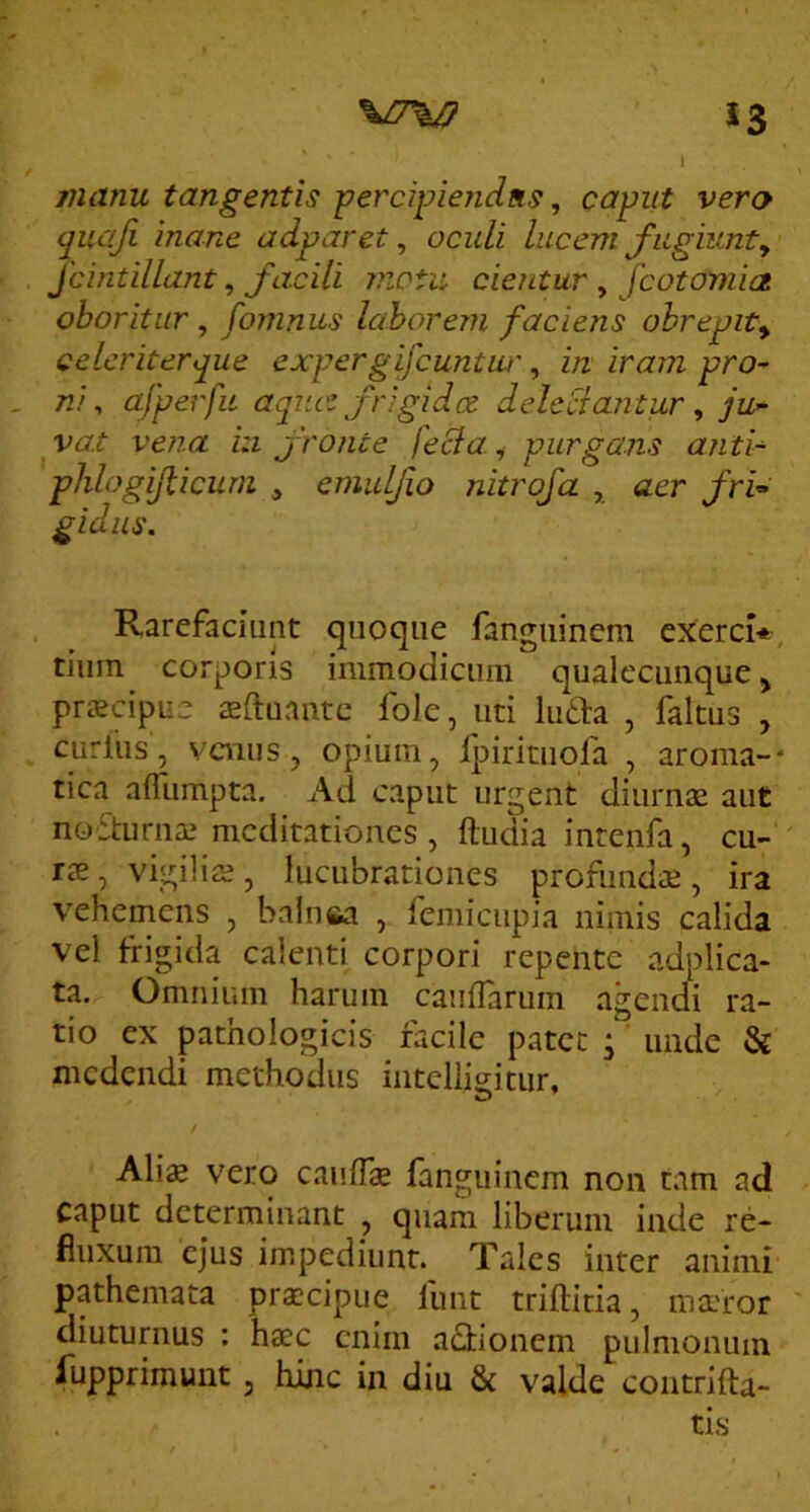*3 manu tangentis percipiendus, capiit vero quaji inane adparet, oculi lucem fugiunty Jcintillant, facili viotu cientur , fcotomia oboritur, fomnus laborem faciens ohrepity celeriter que exper gijcuntw', in iram pro- ni , afperfii aqiu^ frigidet delcclantwr, ju- ya.t vena in f ronte feBa. ^ purgans anti- phlogifiicum ^ emulfo nitrofa , aer fri^ gidiis. Rarefaciunt quoque fanguinem exerci*, tium corporis immodicum qualecunque ^ prscipue iduante fole, uti luda , faltus , curfiis', venus j opium, fpirituofa , aroma-* rica afliimpta. Ad caput urgent diurnae aut noSturna.' meditationes , ftudia intenfa, cu- ' rae, vigiliae , lucubrationes profundae , ira vehemens , balnea , femicupia nimis calida vel frigida calenti corpori repente adplica- ta. Omnium harum cauffarum agendi ra- tio ex pathologicis facile patet ; unde & medendi methodus inteliigitur, f Ali« vero caufT® fanguinem non tam ad caput determinant , quam liberum inde re- fluxum ejus impediunt. Tales inter animi pathemata pra;cipue funt triftitia, matror diuturnus : haec enim aflrionem pulmonum fupprimunt, hinc in diu & valde coiitrifta- tis